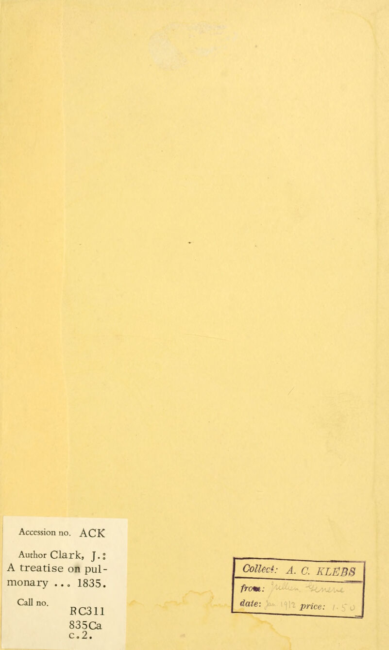 Accession no. ACK Author Clark, J.° A treatise on pul- monary ... 1835. Call no. RC311 835Ca c.2. Collect: A. C. KLEB8 from: date: price: