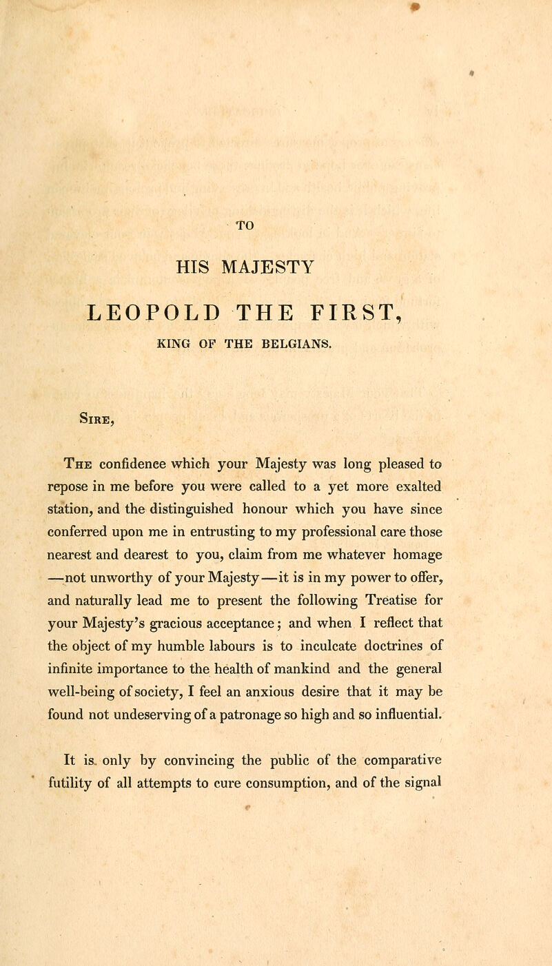 TO HIS MAJESTY LEOPOLD THE FIRST, KING OF THE BELGIANS. Sire, The confidence which your Majesty was long pleased to repose in me before you were called to a yet more exalted station, and the distinguished honour which you have since conferred upon me in entrusting to my professional care those nearest and dearest to you, claim from me whatever homage —'not unworthy of your Majesty—it is in my power to offer, and naturally lead me to present the following Treatise for your Majesty's gracious acceptance; and when I reflect that the object of my humble labours is to inculcate doctrines of infinite importance to the health of mankind and the general well-being of society, I feel an anxious desire that it may be found not undeserving of a patronage so high and so influential. It is, only by convincing the public of the comparative futility of all attempts to cure consumption, and of the signal