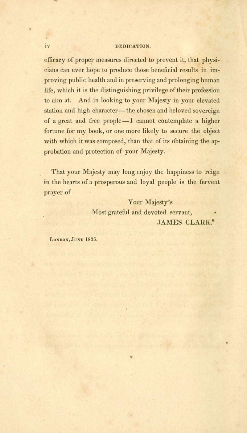 IV DEDICATION. efficacy of proper measures directed to prevent it, that physi- cians can ever hope to produce those beneficial results in im- proving public health and in preserving and prolonging human life, which it is the distinguishing privilege of their profession to aim at. And in looking to your Majesty in your elevated station and high character—the chosen and beloved sovereign of a great and free people—I cannot contemplate a higher fortune for my book, or one more likely to secure the object with which it was composed, than that of its obtaining the ap- probation and protection of your Majesty. That your Majesty may long enjoy the happiness to reign in the hearts of a prosperous and loyal people is the fervent prayer of Your Majesty's Most grateful and devoted servant, • JAMES CLARK.' London, June 1835.