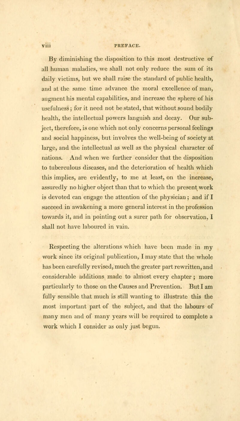 Vlll PREFACE. By diminishing the disposition to this most destructive of all human maladies, we shall not only reduce the sum of its daily victims, but we shall raise the standard of public health, and at the same time advance the moral excellence of man, augment his mental capabilities, and increase the sphere of his usefulness; for it need not be stated, that without sound bodily health, the intellectual powers languish and decay. Our sub- ject, therefore, is one which not only concerns personal feelings and social happiness, but involves the well-being of society at large, and the intellectual as well as the physical character of nations. And when we further consider that the disposition to tuberculous diseases, and the deterioration of health which this implies, are evidently, to me at least, on the increase, assuredly no higher object than that to which the present work is devoted can engage the attention of the physician; and if I succeed in awakening a more general interest in the profession towards it, and in pointing out a surer path for observation, I shall not have laboured in vain. Respecting the alterations which have been made in my work since its original publication, I may state that the whole has been carefully revised, much the greater part rewritten, and considerable additions made to almost every chapter; more particularly to those on the Causes and Prevention. But I am fully sensible that much is still wanting to illustrate this the most important part of the subject, and that the labours of many men and of many years will be required to complete a work which I consider as only just begun.