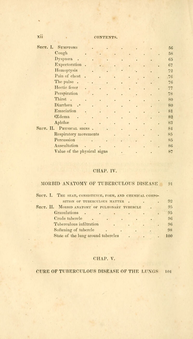 Sect. I. Symptoms Cough D)rspnoea Expectoration . Hemoptysis Pain of chest . The pulse . . . Hectic fever Perspiration Thirst . Diarrhoea .• Emaciation (Edema Aphthae Sect. II. Physical signs . Respiratory movements Percussion Auscultation Value of the physical signs 56 58 65 67 72 :i; 76 77 78 80 80 81 82 83 84 85 85 86 87 CHAP. IV. MORBID ANATOMY OF TUBERCULOUS DISEASE 91 Sect. I. The seat, consistence, form, and chemical compo SITION OF TUBERCULOUS MATTER . Sect. II. Morbid anatomy of pulmonary tubercle Granulations ..... Crude tubercle ..... Tuberculous infiltration Softening of tubercle .... State of the lung around tubercles 92 95 95 96 96 98 100 CHAP. V. CURE OF TUBERCULOUS DISEASE OF THE LUNGS 101