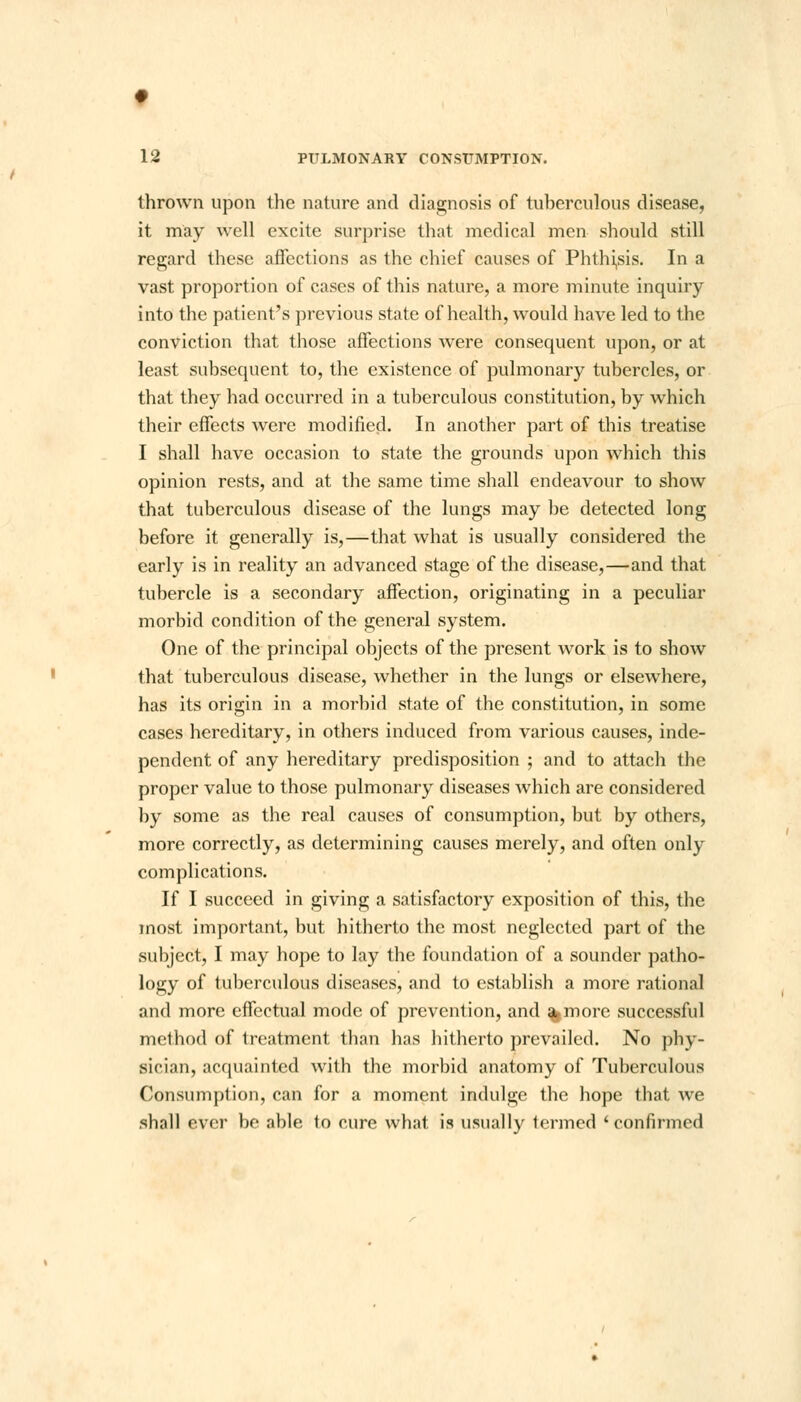 thrown upon the nature and diagnosis of tuberculous disease, it may well excite surprise that medical men should still regard these affections as the chief causes of Phthisis. In a vast proportion of cases of this nature, a more minute inquiry into the patient's previous state of health, would have led to the conviction that those affections were consequent upon, or at least subsequent to, the existence of pulmonary tubercles, or that they had occurred in a tuberculous constitution, by which their effects were modified. In another part of this treatise I shall have occasion to state the grounds upon which this opinion rests, and at the same time shall endeavour to show that tuberculous disease of the lungs may be detected long before it generally is,—that what is usually considered the early is in reality an advanced stage of the disease,—and that tubercle is a secondary affection, originating in a peculiar morbid condition of the general system. One of the principal objects of the present work is to show that tuberculous disease, whether in the lungs or elsewhere, has its origin in a morbid state of the constitution, in some cases hereditary, in others induced from various causes, inde- pendent of any hereditary predisposition ; and to attach the proper value to those pulmonary diseases which are considered by some as the real causes of consumption, but by others, more correctly, as determining causes merely, and often only complications. If I succeed in giving a satisfactory exposition of this, the most important, but hitherto the most neglected part of the subject, I may hope to lay the foundation of a sounder patho- logy of tuberculous diseases, and to establish a more rational and more effectual mode of prevention, and %more successful method of treatment than has hitherto prevailed. No phy- sician, acquainted with the morbid anatomy of Tuberculous Consumption, can for a moment indulge the hope that we .shall ever be able to cure what is usually termed 'confirmed