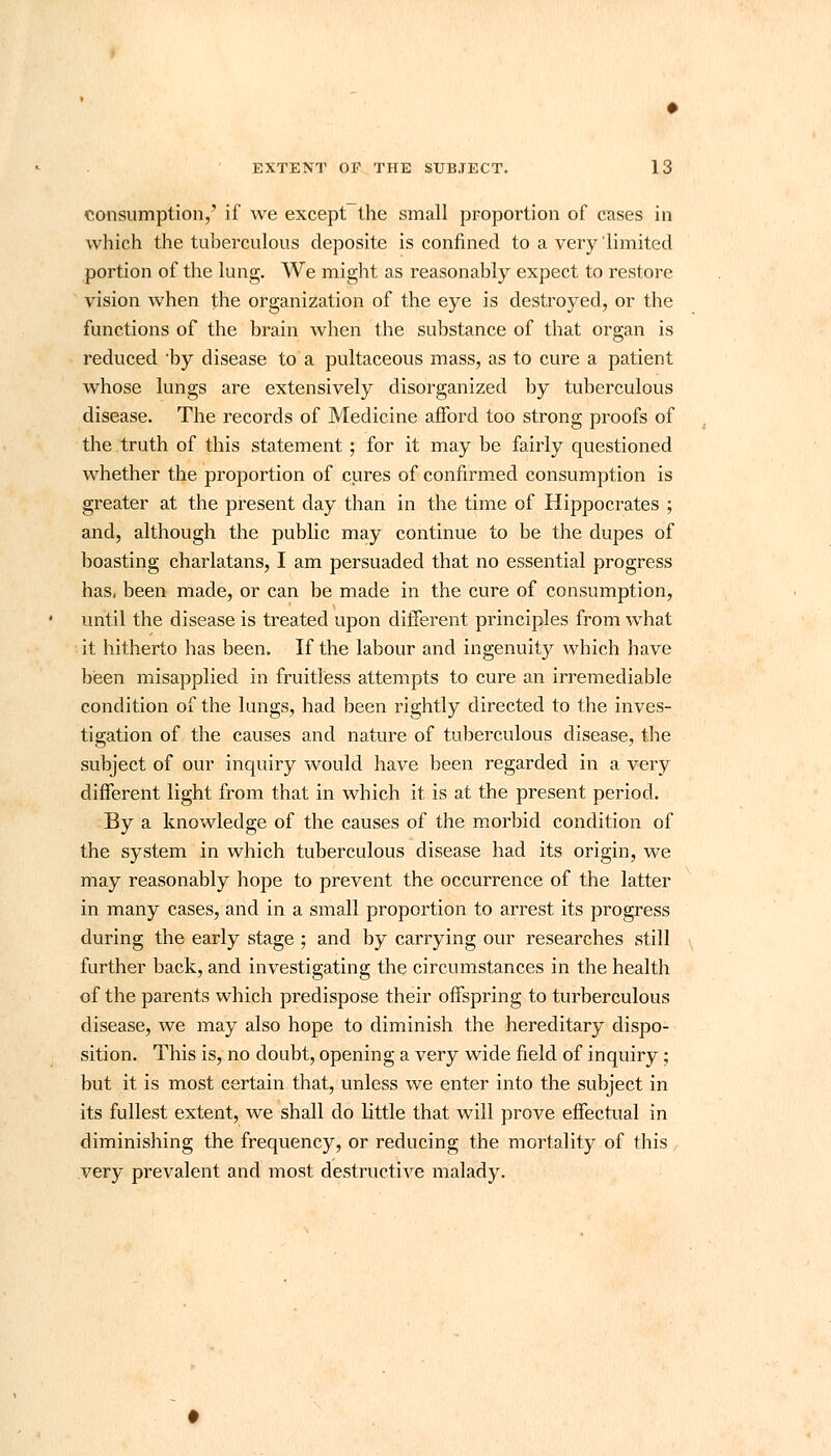 consumption/ if we except the small proportion of cases in which the tuberculous deposite is confined to a very limited portion of the lung. We might as reasonably expect to restore vision when the organization of the eye is destroyed, or the functions of the brain when the substance of that organ is reduced 'by disease to a pultaceous mass, as to cure a patient whose lungs are extensively disorganized by tuberculous disease. The records of Medicine afford too strong proofs of the truth of this statement ; for it may be fairly questioned whether the proportion of cures of confirmed consumption is greater at the present day than in the time of Hippocrates ; and, although the public may continue to be the dupes of boasting charlatans, I am persuaded that no essential progress has, been made, or can be made in the cure of consumption, until the disease is treated upon different principles from what it hitherto has been. If the labour and ingenuity which have been misapplied in fruitless attempts to cure an irremediable condition of the lungs, had been rightly directed to the inves- tigation of the causes and nature of tuberculous disease, the subject of our inquiry would have been regarded in a very different light from that in which it is at the present period. By a knowledge of the causes of the morbid condition of the system in which tuberculous disease had its origin, we may reasonably hope to prevent the occurrence of the latter in many cases, and in a small proportion to arrest its progress during the early stage ; and by carrying our researches still further back, and investigating the circumstances in the health of the parents which predispose their offspring to turberculous disease, we may also hope to diminish the hereditary dispo- sition. This is, no doubt, opening a very wide field of inquiry; but it is most certain that, unless we enter into the subject in its fullest extent, we shall do little that will prove effectual in diminishing the frequency, or reducing the mortality of this very prevalent and most destructive malady.