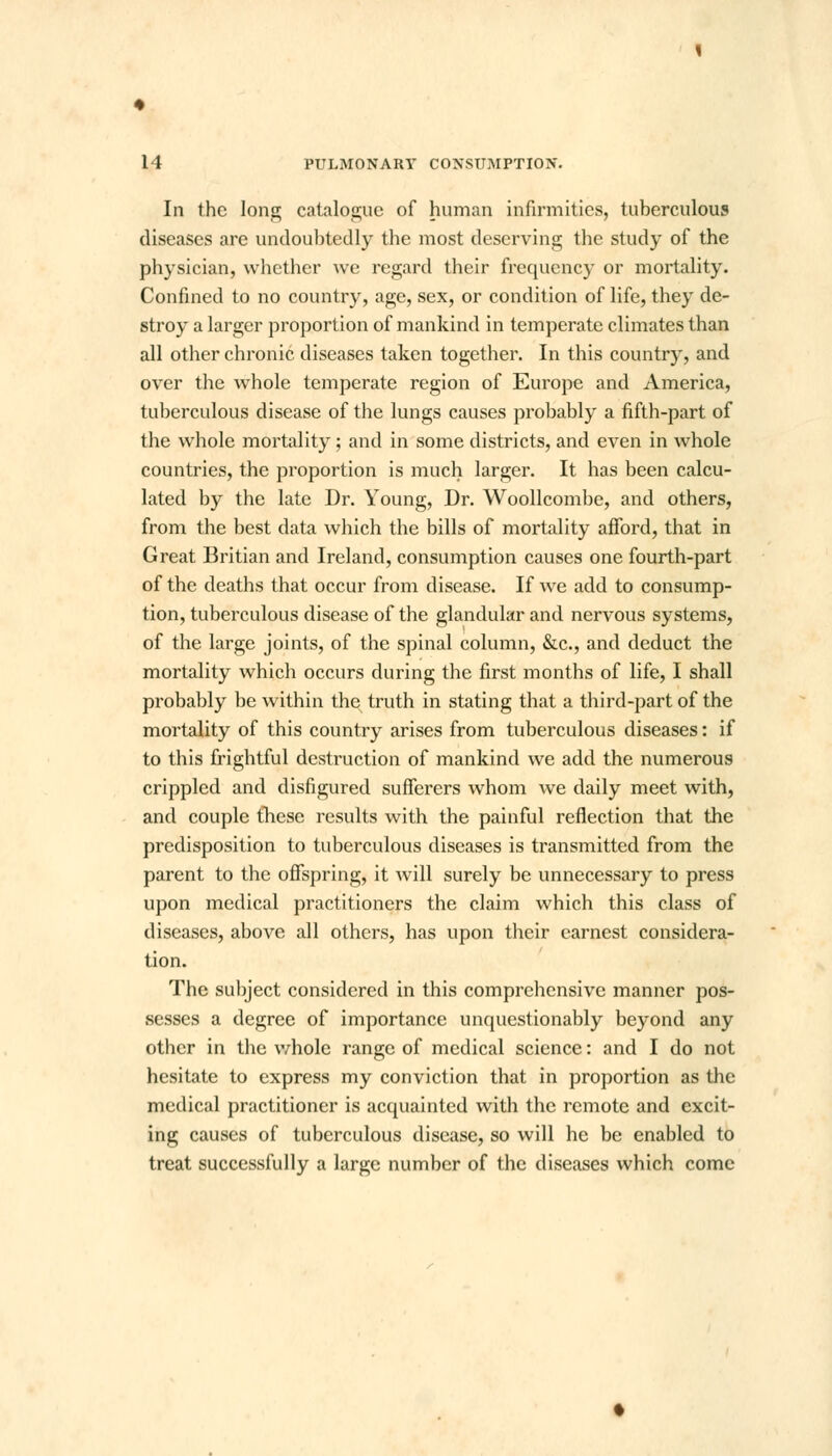 In the long catalogue of human infirmities, tuberculous diseases are undoubtedly the most deserving the study of the physician, whether we regard their frequency or mortality. Confined to no country, age, sex, or condition of life, they de- stroy a larger proportion of mankind in temperate climates than all other chronic diseases taken together. In this country, and over the whole temperate region of Europe and America, tuberculous disease of the lungs causes probably a fifth-part of the whole mortality; and in some districts, and even in whole countries, the proportion is much larger. It has been calcu- lated by the late Dr. Young, Dr. Woollcombe, and others, from the best data which the bills of mortality afford, that in Great Britian and Ireland, consumption causes one fourth-part of the deaths that occur from disease. If we add to consump- tion, tuberculous disease of the glandular and nervous systems, of the large joints, of the spinal column, &c, and deduct the mortality which occurs during the first months of life, I shall probably be within the truth in stating that a third-part of the mortality of this country arises from tuberculous diseases: if to this frightful destruction of mankind we add the numerous crippled and disfigured sufferers whom we daily meet with, and couple these results with the painful reflection that the predisposition to tuberculous diseases is transmitted from the parent to the offspring, it will surely be unnecessary to press upon medical practitioners the claim which this class of diseases, above all others, has upon their earnest considera- tion. The subject considered in this comprehensive manner pos- sesses a degree of importance unquestionably beyond any other in the whole range of medical science: and I do not hesitate to express my conviction that in proportion as the medical practitioner is acquainted with the remote and excit- ing causes of tuberculous disease, so will he be enabled to treat successfully a large number of the diseases which come