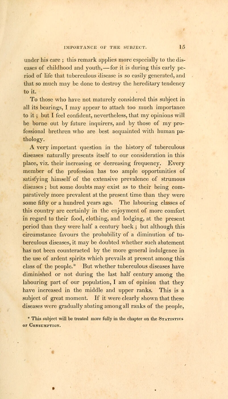 under his care ; this remark applies more especially to the dis- eases of childhood and youth,—for it is during this early pe- riod of life that tuberculous disease is so easily generated, and that so much may be done to destroy the hereditary tendency to it. To those who have not maturely considered this subject in all its bearings, I may appear to attach too much importance to it; but I feel confident, nevertheless, that my opinions will be borne out by future inquirers, and by those of my pro- fessional brethren who are best acquainted with human pa- thology. A very important question in the history of tuberculous diseases naturally presents itself to our consideration in this place, viz. their increasing or decreasing frequency. Every member of the profession has too ample opportunities of satisfying himself of the extensive prevalence of strumous diseases ; but some doubts may exist as to their being com- paratively more prevalent at the present time than they were some fifty or a hundred years ago. The labouring classes of this country are certainly in the enjoyment of more comfort in regard to their food, clothing, and lodging, at the present period than they were half a century back ; but although this circumstance favours the probability of a diminution of tu- berculous diseases, it may be doubted whether such abatement has not been counteracted by the more general indulgence in the use of ardent spirits which prevails at present among this class of the people.* But whether tuberculous diseases have diminished or not during the last half century among the labouring part of our population, I am of opinion that they have increased in the middle and upper ranks. This is a subject of great moment. If it were clearly shown that these diseases were gradually abating among all ranks of the people, * This subject will be treated more fully in the chapter on the Statistics of Consumption.