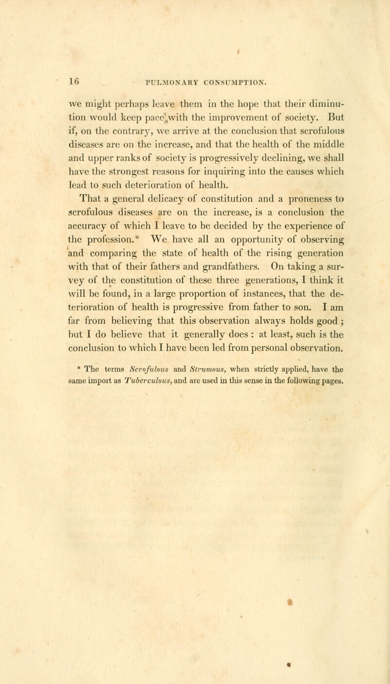 we might perhaps leave them in the hope that their diminu- tion would keep pace^with the improvement of society. But if, on the contrary, we arrive at the conclusion that scrofulous diseases are on the increase, and that the health of the middle and upper ranks of society is progressively declining, we shall have the strongest reasons for inquiring into the causes which lead to such deterioration of health. That a general delicacy of constitution and a proneness to scrofulous diseases are on the increase, is a conclusion the accuracy of which I leave to be decided by the experience of the profession.* We have all an opportunity of observing and comparing the state of health of the rising generation with that of their fathers and grandfathers. On taking a sur- vey of the constitution of these three generations, I think it will be found, in a large proportion of instances, that the de- terioration of health is progressive from father to son. I am far from believing that this observation always holds good ; hut I do believe that it generally does : at least, such is the conclusion to which I have been led from personal observation. * The terms Scrofulous and Strumous, when strictly applied, have the same import as Tuberculous, and are used in this sense in the following pages.