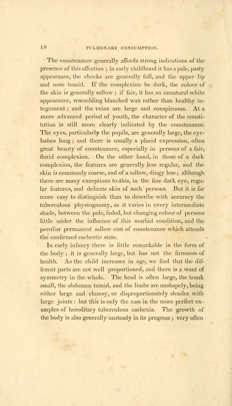 The countenance generally affords strong indications of the presence of this affection ; in early childhood it has a pale, pasty appearance, the cheeks are generally full, and the upper lip and nose tumid. If the complexion be dark, the colour of the skin is generally sallow ; if fair, it has an unnatural white appearance, resembling blanched wax rather than healthy in- tegument ; and the veins are large and conspicuous. At a more advanced period of youth, the character of the consti- tution is still more clearly indicated by the countenance. The eyes, particularly the pupils, are generally large, the eye- lashes long ; and there is usually a placid expression, often great beauty of countenance, especially in persons of a fair, florid complexion. On the other hand, in those of a dark complexion, the features are generally less regular, and the skin is commonly coarse, and of a sallow, dingy hue; although there are many exceptions to-this, in the fine dark eye, regu- lar features, and delicate skin of such persons. But it is far more easy to distinguish than to describe with accuracy the tuberculous physiognomy, as it varies in every intermediate shade, between the pale, faded, but changing colour of persons little under the influence of this morbid condition, and the peculiar permanent sallow cast of countenance which attends the confirmed cachectic state. In early infancy there is little remarkable in the form of the body ; it is generally large, but has not the firmness of health. As the child increases in age, we find that the dif- ferent parts are not well proportioned, and there is a want of symmetry in the whole. The head is often large, the trunk small, the abdomen tumid, and the limbs are unshapely, being either large and clumsy, or disproportionately slender with large joints : but this is only the case in the more perfect ex- amples of hereditary tuberculous cachexia. The growth of the body is also generally unsteady in its progress ; very often