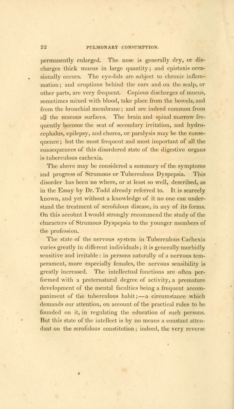 permanently enlarged. The nose is generally dry, or dis- charges thick mucus in large quantity; and epistaxis occa- sionally occurs. The eye-lids are subject to chronic inflam- mation ; and eruptions behind the ears and on the scalp, or other parts, are very frequent. Copious discharges of mucus, sometimes mixed with blood, take place from the bowels, and from the bronchial membrane; and are indeed common from aU the mucous surfaces. The brain and spinal marrow fre- quently become the seat of secondary irritation, and hydro- cephalus, epilepsy, and chorea, or paralysis may be the conse- quence ; but the most frequent and most important of all the consequences of this disordered state of the digestive organs is tuberculous cachexia. The above may be considered a summary of the symptoms and progress of Strumous or Tuberculous Dyspepsia. This disorder has been no where, or at least so well, described, as in the Essay by Dr. Todd already referred to. It is scarcely known, and yet without a knowledge of it no one can under- stand the treatment of scrofulous disease, in any of its forms. On this account I would strongly recommend the study of the characters of Strumous Dyspepsia to the younger members of the profession. The state of the nervous system in Tuberculous Cachexia varies greatly in different individuals; it is generally morbidly sensitive and irritable: in persons naturally of a nervous tem- perament, more especially females, the nervous sensibility is greatly increased. The intellectual functions are often per- formed with a preternatural degree of activity, a premature development of the mental faculties being a frequent accom- paniment of the tuberculous habit;—a circumstance which demands our attention, on account of the practical rules to be founded on it, in regulating the education of such persons. But this state of the intellect is by no means a constant atten- dant on the scrofulous constitution; indeed, the very reverse