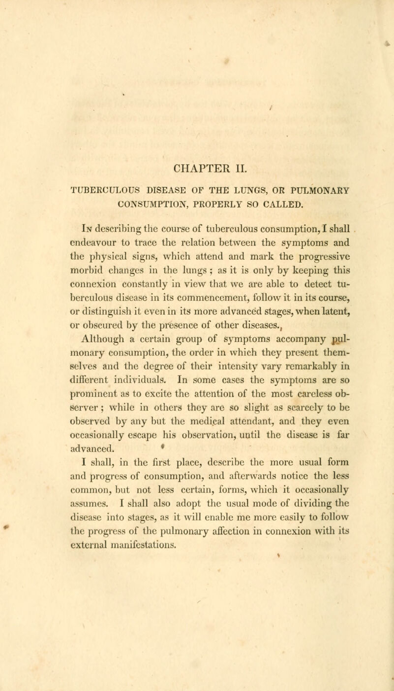 CHAPTER II. TUBERCULOUS DISEASE OF THE LUNGS, OR PULMONARY CONSUMPTION, PROPERLY SO CALLED. In describing the course of tuberculous consumption, I shall endeavour to trace the relation between the symptoms and the physical signs, which attend and mark the progressive morbid changes in the lungs ; as it is only by keeping this connexion constantly in view that we are able to detect tu- berculous disease in its commencement, follow it in its course, or distinguish it even in its more advanced stages, when latent, or obscured by the presence of other diseases., Although a certain group of symptoms accompany pul- monary consumption, the order in which they present them- Belves and the degree of their intensity vary remarkably in different individuals. In some cases the symptoms are so prominent as to excite the attention of the most careless ob- server ; while in others they are so slight as scarcely to be observed by any but the medical attendant, and they even occasionally escape his observation, until the disease is far advanced. * I shall, in the first place, describe the more usual form and progress of consumption, and afterwards notice the less common, but not less certain, forms, which it occasionally assumes. I shall also adopt the usual mode of dividing the disease into stages, as it will enable me more easily to follow the progress of the pulmonary affection in connexion with its external manifestations.