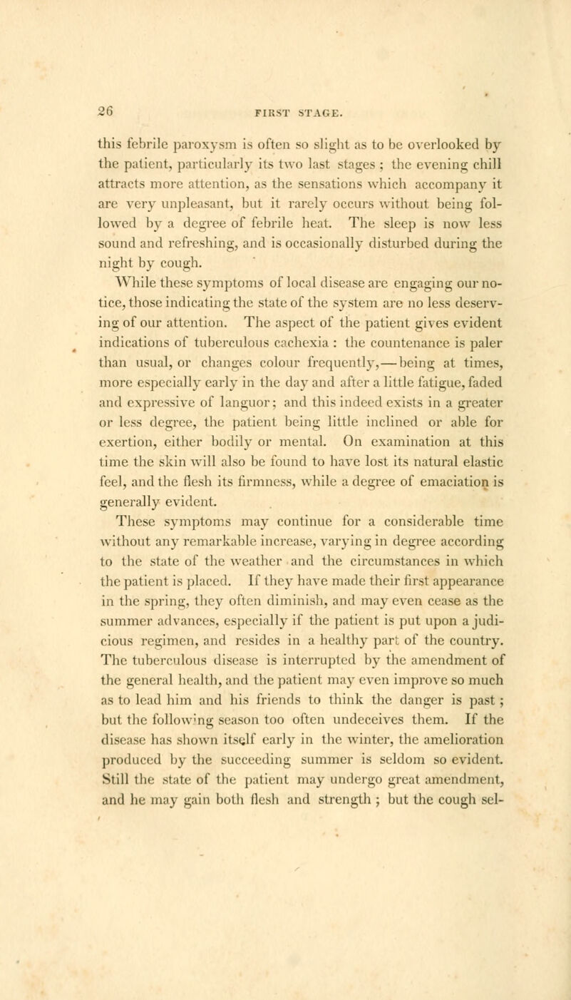 this febrile paroxysm is often so slight as to be overlooked by the patient, particularly its two last stages : the evening chill attracts more attention, as the sensations which accompany it are very unpleasant, but it rarely occurs without being fol- lowed by a degree of febrile heat. The sleep is now less sound and refreshing, and is occasionally disturbed during the night by cough. While these symptoms of local disease are engaging our no- tice, those indicating the state of the system are no less deserv- ing of our attention. The aspect of the patient gives evident indications of tuberculous cachexia : the countenance is paler than usual, or changes colour frequently,—being at times, more especially early in the day and after a little fatigue, faded and expressive of languor; and this indeed exists in a greater or less degree, the patient being little inclined or able for exertion, either bodily or mental. On examination at this time the skin will also be found to have lost its natural elastic feel, and the flesh its firmness, while a degree of emaciation is generally evident. These symptoms may continue for a considerable time without any remarkable increase, varying in degree according to the state of the weather and the circumstances in which the patient is placed. If they have made their first appearance in the spring, they often diminish, and may even cease as the summer advances, especially if the patient is put upon a judi- cious regimen, and resides in a healthy pari of the country. The tuberculous disease is interrupted by the amendment of the general health, and the patient may even improve so much as to lead him and his friends to think the danger is past; but the follow-ng season too often undeceives them. If the disease has shown itsglf early in the winter, the amelioration produced by the succeeding summer is seldom so evident Still the state of the patient may undergo great amendment, and he may gain both flesh and strength ; but the cough sel-