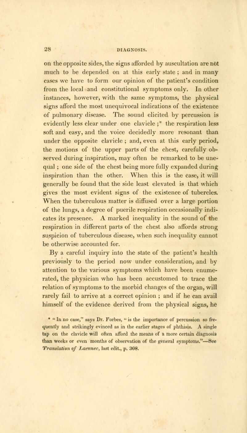 on the opposite sides, the signs afforded hy auscultation are not much to he depended on at this early state ; and in many cases we have to form our opinion of the patient's condition from the local and constitutional symptoms only. In other instances, however, with the same symptoms, the physical signs afford the most unequivocal indications of the existence of pulmonary disease. The sound elicited by percussion is evidently less clear under one clavicle ;* the respiration less soft and easy, and the voice decidedly more resonant than under the opposite clavicle ; and, even at this early period, the motions of the upper parts of the chest, carefully ob- served during inspiration, may often be remarked to be une- qual ; one side of the chest being more fully expanded during inspiration than the other. When this is the case, it will generally be found that the side least elevated is that which gives the most evident signs of the existence of tubercles. When the tuberculous matter is diffused over a large portion of the lungs, a degree of puerile respiration occasionally indi- cates its presence. A marked inequality in the sound of the respiration in different parts of the chest also affords strong suspicion of tuberculous disease, when such inequality cannot be otherwise accounted for. By a careful inquiry into the state of the patient's health previously to the period now under consideration, and by attention to the various symptoms which have been enume- rated, the physician who has been accustomed to trace the relation of symptoms to the morbid changes of the organ, will rarely fail to arrive at a correct opinion ; and if he can avail himself of the evidence derived from the physical signs, he *  In no case, says Dr. Forbes,  is the importance of percussion so fre- quently and strikingly evinced as in the earlier stages of phthisis. A single tap on the clavicle will often afford the means of a more certain diagnosis than weeks or even months of observation of the general symptoms.—See Translation of Laennec, last edit., p. 308.