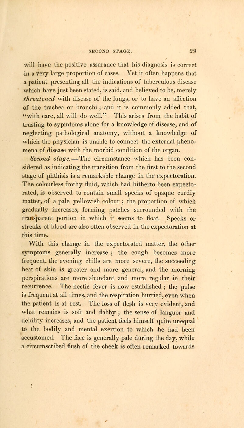 will have the positive assurance that his diagnosis is correct in a very large proportion of cases. Yet it often happens that a patient presenting all the indications of tuberculous disease which have just been stated, is said, and believed to be, merely threatened with disease of the lungs, or to have an affection of the trachea or bronchi; and it is commonly added that, with care, all will do well. This arises from the habit of trusting to sypmtoms alone for a knowledge of disease, and of neglecting pathological anatomy, without a knowledge of which the physician is unable to connect the external pheno- mena of disease with the morbid condition of the organ. Second stage.—The circumstance which has been Con- sidered as indicating the transition from the first to the second stage of phthisis is a remarkable change in the expectoration. The colourless frothy fluid, which had hitherto been expecto- rated, is observed to contain small specks of opaque curdly matter, of a pale yellowish colour ; the proportion of which gradually increases, forming patches surrounded with the transparent portion in which it seems to float. Specks or streaks of blood are also often observed in the expectoration at this time. With this change in the expectorated matter, the Other symptoms generally increase ; the cough becomes more frequent, the evening chills are more severe, the succeeding heat of skin is greater and more general, and the morning perspirations are more abundant and more regular in their recurrence. The hectic fever is now established ; the pulse is frequent at all times, and the respiration hurried, even when the patient is at rest. The loss of flesh is very evident, and what remains is soft and flabby ; the sense of languor and debility increases, and the patient feels himself quite unequal to the bodily and mental exertion to which he had been accustomed. The face is generally pale during the day, while a circumscribed flush of the cheek is often remarked towards