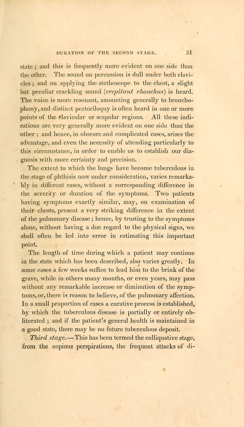 state ; and this is frequently more evident on one side than the other. The sound on percussion is dull under both clavi- cles ; and on applying the stethoscope to the chest, a slight but peculiar crackling sound {crepitant rhonchus) is heard. The voice is more resonant, amounting generally to broncho- phony, and distinct pectoriloquy is often heard in one or more points of the clavicular or scapular regions. All these indi- cations are very generally more evident on one side than the other ; and hence, in obscure and complicated cases, arises the advantage, and even the necessity of attending particularly to this circumstance, in order to enable us to establish our dia- gnosis with more certainty and precision. The extent to which the lungs have become tuberculous in the stage of phthisis now under consideration, varies remarka- bly in different cases, without a corresponding difference in the severity or duration of the symptoms. Two patients having symptoms exactly similar, may, on examination of their chests, present a very striking difference in the extent of the pulmonary disease; hence, by trusting to the symptoms alone, without having a due regard to the physical signs, we shall often be led into error in estimating this important point. The length of time during which a patient may continue in the state which has been described, also varies greatly. In some cases a few weeks suffice to lead him to the brink of the grave, while in others many months, or even years, may pass without any remarkable increase or diminution of the symp- toms, or, there is reason to believe, of the pulmonary affection. In a small proportion of cases a curative process is established, by which the tuberculous disease is partially or entirely ob- literated ; and if the patient's general health is maintained in a good state, there may be no future tuberculous deposit. Third stage.—This has been termed the colliquative stage, from the copious perspirations, the frequent attacks of di-