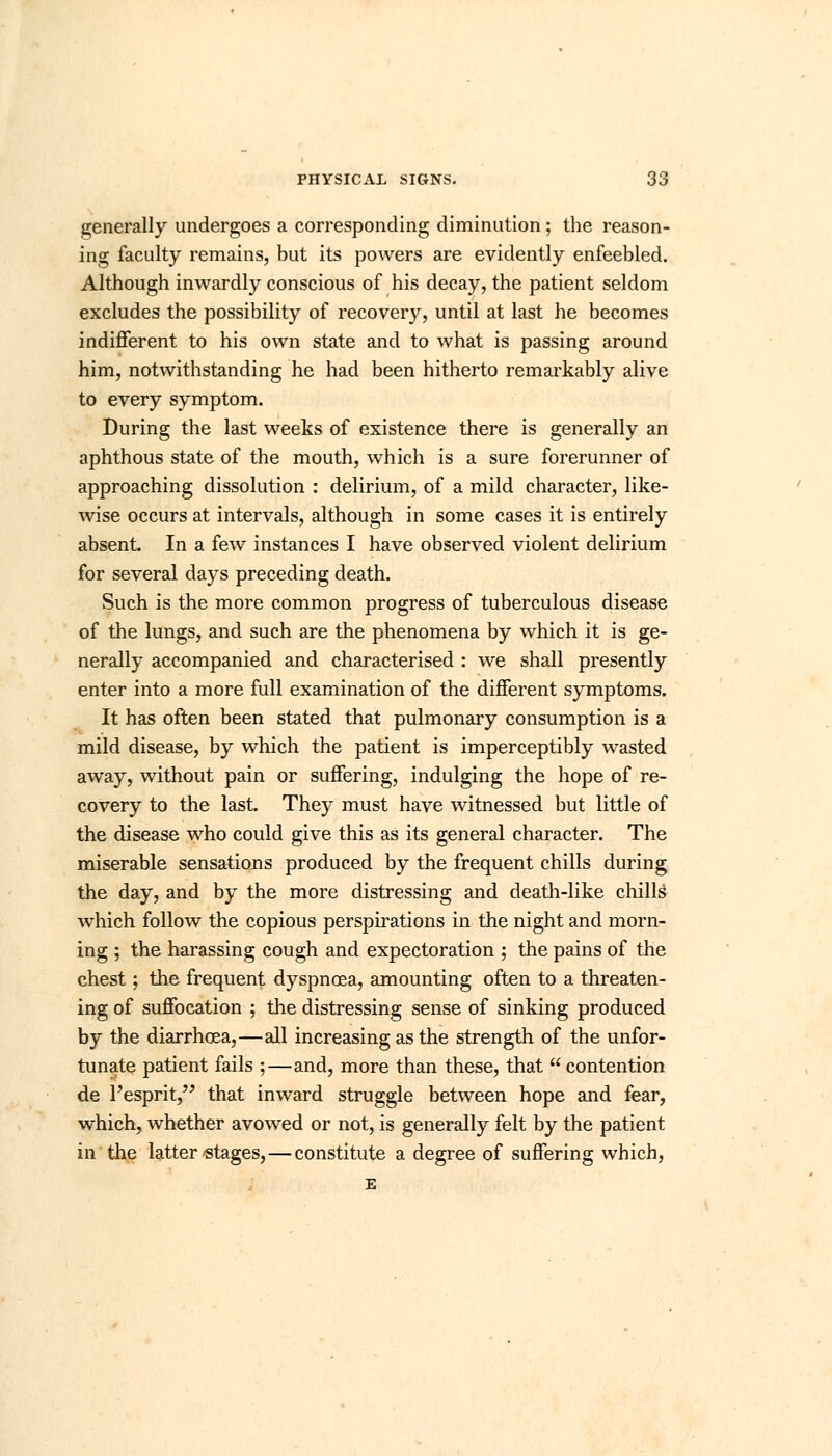 generally undergoes a corresponding diminution; the reason- ing faculty remains, but its powers are evidently enfeebled. Although inwardly conscious of his decay, the patient seldom excludes the possibility of recovery, until at last he becomes indifferent to his own state and to what is passing around him, notwithstanding he had been hitherto remarkably alive to every symptom. During the last weeks of existence there is generally an aphthous state of the mouth, which is a sure forerunner of approaching dissolution : delirium, of a mild character, like- wise occurs at intervals, although in some cases it is entirely absent. In a few instances I have observed violent delirium for several days preceding death. Such is the more common progress of tuberculous disease of the lungs, and such are the phenomena by which it is ge- nerally accompanied and characterised : we shall presently enter into a more full examination of the different symptoms. It has often been stated that pulmonary consumption is a mild disease, by which the patient is imperceptibly wasted away, without pain or suffering, indulging the hope of re- covery to the last. They must have witnessed but little of the disease who could give this as its general character. The miserable sensations produced by the frequent chills during the day, and by the more distressing and death-like chills which follow the copious perspirations in the night and morn- ing ; the harassing cough and expectoration ; the pains of the chest; the frequent dyspnoea, amounting often to a threaten- ing of suffocation ; the distressing sense of sinking produced by the diarrhoea,—all increasing as the strength of the unfor- tunate patient fails ;—and, more than these, that  contention de l'esprit, that inward struggle between hope and fear, which, whether avowed or not, is generally felt by the patient in the latter-stages, — constitute a degree of suffering which, E