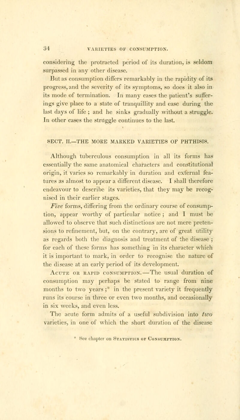 considering the protracted period of its duration, is seldom surpassed in any other disease. But as consumption differs remarkably in the rapidity of its progress, and the severity of its symptoms, so does it also in its mode of termination. In many cases the patient's suffer- ings give place to a state of tranquillity and ease during the last days of life ; and he sinks gradually without a struggle. In other cases the struggle continues to the last. SECT. II.—THE MOKE MARKED VARIETIES OF PHTHISIS. Although tuberculous consumption in all its forms has essentially the same anatomical characters and constitutional origin, it varies so remarkably in duration and external fea- tures as almost to appear a different disease. I shall therefore endeavour to describe its varieties, that they may be recog- nised in their earlier stages. Five forms, differing from the ordinary course of consump- tion, appear worthy of particular notice ; and I must be allowed to observe that such distinctions are not mere preten- sions to refinement, but, on the contrary, are of great utility as regards both the diagnosis and treatment of the disease ; for each of these forms has something in its character which it is important to mark, in order to recognise the nature of the disease at an early period of its development. Acute or rapid consumption.—The usual duration of consumption may perhaps be stated to range from nine months to two years ;* in the present variety it frequently runs its course in three or even two months, and occasionally in six weeks, and even less. The acute form admits of a useful subdivision into tivo varieties, in one of which the short duration of the disease 8( e chapter on Statistics of Consumption.