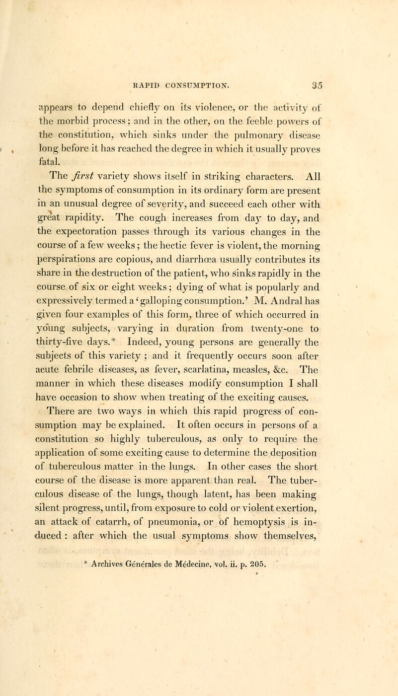 appears to depend chiefly on its violence, or the activity of the morbid process; and in the other, on the feeble powers of the constitution, which sinks under the pulmonary disease long before it has reached the degree in which it usually proves fatal. The first variety shows itself in striking characters. All the symptoms of consumption in its ordinary form are present in an unusual degree of severity, and succeed each other with great rapidity. The cough increases from day to day, and the expectoration passes through its various changes in the course of a few weeks; the hectic fever is violent, the morning perspirations are copious, and diarrhoea usually contributes its share in the destruction of the patient, who sinks rapidly in the course of six or eight weeks; dying of what is popularly and expressively termed a' galloping consumption.' M. Andral has given four examples of this form, three of which occurred in young subjects, varying in duration from twenty-one to thirty-five days.* Indeed, young persons are generally the subjects of this variety ; and it frequently occurs soon after acute febrile diseases, as fever, scarlatina, measles, &c. The manner in which these diseases modify consumption I shall have occasion to show when treating of the exciting causes. There are two ways in which this rapid progress of con- sumption may be explained. It often occurs in persons of a constitution so highly tuberculous, as only to require the application of some exciting cause to determine the deposition of tuberculous matter in the lungs. In other cases the short course of the disease is more apparent than real. The tuber- culous disease of the lungs, though latent, has been making silent progress, until, from exposure to cold or violent exertion, an attack of catarrh, of pneumonia, or of hemoptysis is in- duced : after which the usual symptoms show themselves, * Archives Generates de Medecine, vol. ii. p. 205.