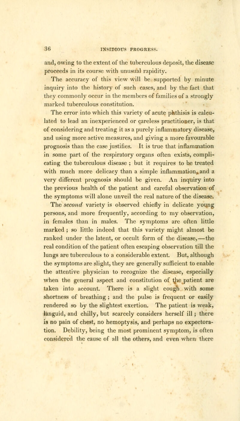 and, owing to the extent of the tuberculous deposit, the disease proceeds in its course with unusual rapidity. The accuracy of this view will be supported by minute inquiry into the history of such cases, and by the fact that they commonly occur in the members of families of a strongly marked tuberculous constitution. The error into which this variety of acute phthisis is calcu- lated to lead an inexperienced or careless practitioner, is that of considering and treating it as a purely inflammatory disease, and using more active measures, and giving a more favourable prognosis than the case justifies. It is true that inflammation in some part of the respiratory organs often exists, compli- cating the tuberculous disease ; but it requires to be treated with much more delicacy than a simple inflammation,, and a very different prognosis should be given. An inquiry into the previous health of the patient and careful observation of the symptoms will alone unveil the real nature of the disease. The second variety is observed chiefly in delicate young persons, and more frequently, according to my observation, in females than in males. The symptoms are often little marked ; so little indeed that this variety might almost be ranked under the latent, or occult form of the disease,—the real condition of the patient often escaping observation till the lungs are tuberculous to a considerable extent. But, although the symptoms are slight, they are generally sufficient to enable the attentive physician to recognize the disease, especially when the general aspect and constitution of ^ie patient are taken into account. There is a slight cough with some shortness of breathing ; and the pulse is frequent or easily rendered so by the slightest exertion. The patient is weak, languid, and chilly, but scarcely considers herself ill; there is no pain of chest, no hemoptysis, and perhaps no expectora- tion. Debility, being the most prominent symptom, is often considered the cause of all the others, and even when there