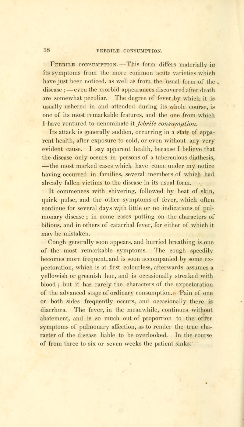 Febrile consumption.—This form differs materially in its symptoms from the more common acute varieties which have just been noticed, as well as from the usual form of the ^ disease ;—even the morbid appearances discovered after death are somewhat peculiar. The degree of fever by which it is usually ushered in and attended during its whole course, is one of its most remarkable features, and the one from which I have ventured to denominate it febrile consumption. Its attack is generally sudden, occurring in a state of appa- rent health, after exposure to cold, or even without any very evident cause. I say apparent health, because I believe that the disease only occurs in persons of a tuberculous diathesis, —the most marked cases which have come under my notice having occurred in families, several members of which had already fallen victims to the disease in its usual form. It commences with shivering, followed by heat of skin, quick pulse, and the other symptoms of fever, which often continue for several days wjth little or no indications of pul- monary disease ; in some cases putting on the characters of bilious, and in others of catarrhal fever, for either of which it may be mistaken. Cough generally soon appears, and hurried breathing is one of the most remarkable symptoms. The cough speedily becomes more frequent, and is soon accompanied by some ex- pectoration, which is at first colourless, afterwards assumes a yellowish or greenish hue, and is occasionally streaked with blood ; but it has rarely the characters of the expectoration of the advanced stage of ordinary consumption. Pain of one or both sides frequently occurs, and occasionally there is diarrhoea. The fever, in the meanwhile, continues without abatement, and is so much out of proportion to the otftter symptoms of pulmonary affection, as to render the true cha- racter of the disease liable to be overlooked. In tbe course of from three to six or seven weeks Ihc patient sinks.
