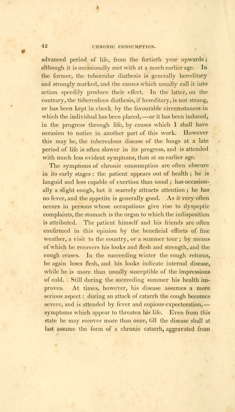 advanced period of life, from the fortieth year upwards ; although it is occasionally met with at a much earlier age. In the former, the tubercular diathesis is generally hereditary and strongly marked, and the causes which usually call it into action speedily produce their effect. In the latter, on the contrary, the tuberculous diathesis, if hereditary, is not strong, or has been kept in check by the favourable circumstances in which the individual has been placed,—or it has been induced, in the progress through life, by causes which I shall have occasion to notice in another part of this work. However this may be, the tuberculous disease of the lungs at a late period of life is often slower in its progress, and is attended with much less evident symptoms, than at an earlier age. The symptoms of chronic consumption are often obscure in its early stages : the patient appears out of health ; he is languid and less capable of exertion than usual; has occasion- ally a slight cough, but it scarcely attracts attention ; he has no fever, and the appetite is generally good. As it very often occurs in persons whose occupations give rise to dyspeptic complaints, the stomach is the organ to which the indisposition is attributed. The patient himself and his friends are often confirmed in this opinion by the beneficial effects of fine weather, a visit to the country, or a summer tour ; by means of which he recovers his looks and flesh and strength, and the cough ceases. In the succeeding winter the cough returns, he again loses flesh, and his looks indicate internal disease, while he is more than usually susceptible of the impressions of cold. Still during the succeeding summer his health im- proves. At times, however, his disease assumes a more serious aspect: during an attack of catarrh the cough becomes severe, and is attended by fever and copious expectoration,— symptoms which appear to threaten his life. Even from this state he may recover more than once, till the disease shall at last assume the form of a chronic catarrh, aggravated from