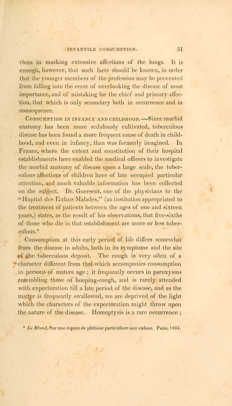 vhcea in masking extensive affections of the lungs. It is enough, however, that such facts should be known, in order that the younger members of the profession may be prevented from falling into the error of overlooking the disease of most importance, and of mistaking for the chief and primary affec- tion, that which is only secondary both in occurrence and in consequence. Consumption in infancy and childhood.—Since morbid anatomy has been more sedulously cultivated, tuberculous disease has been found a more frequent cause of death in child- hood, and even in infancy, than was formerty imagined. In France, where the extent and constitution of their hospital establishments have enabled the medical officers to investigate the morbid anatomy of disease upon a large scale, the tuber- culous affections of children have of late occupied particular attention, and much valuable information has been collected on the subject. Dr. G-uersent, one of the physicians to the Hopital des Enfans Malades, (an institution appropriated to the treatment of patients between the ages of one and sixteen years,) states, as the result of his observations, that five-sixths of those who die in that establishment are more or less tuber- culous.* Consumption at this early period of life differs somewhat from the disease in adults, both in its symptoms and the site of -the tuberculous deposit. The cough is very often of a character different from that which accompanies consumption in persons of mature age ; it frequently occurs in paroxysms resembling those of hooping-cough, and is rarely attended with expectoration till a late period of the disease, and as the matter is frequently swallowed, we are deprived of the light which the characters of the expectoration might throw upon the nature of the disease. Hemoptysis is a rare occurrence ; * Le Blond, Sur une espece de phthisie particuliere aux enfans. Paris, ] 824.