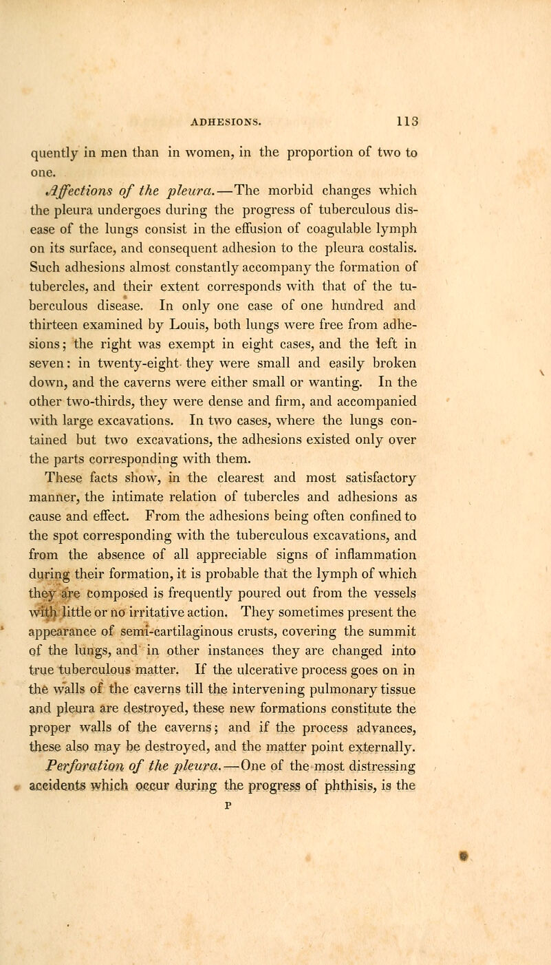 quently in men than in women, in the proportion of two to one. Affections of the pleura.—The morbid changes which the pleura undergoes during the progress of tuberculous dis- ease of the lungs consist in the effusion of coagulable lymph on its surface, and consequent adhesion to the pleura costalis. Such adhesions almost constantly accompany the formation of tubercles, and their extent corresponds with that of the tu- berculous disease. In only one case of one hundred and thirteen examined by Louis, both lungs were free from adhe- sions ; the right was exempt in eight cases, and the left in seven: in twenty-eight they were small and easily broken down, and the caverns were either small or wanting. In the other two-thirds, they were dense and firm, and accompanied with large excavations. In two cases, where the lungs con- tained but two excavations, the adhesions existed only over the parts corresponding with them. These facts show, in the clearest and most satisfactory manner, the intimate relation of tubercles and adhesions as cause and effect. From the adhesions being often confined to the spot corresponding with the tuberculous excavations, and from the absence of all appreciable signs of inflammation during their formation, it is probable that the lymph of which they are composed is frequently poured out from the vessels with little or no irritative action. They sometimes present the appearance of semi-cartilaginous crusts, covering the summit of the lungs, and in other instances they are changed into true tuberculous matter. If the ulcerative process goes on in the walls of the caverns till the intervening pulmonary tissue and pleura are destroyed, these new formations constitute the proper walls of the caverns; and if the process advances, these also may be destroyed, and the matter point externally. Perforation of the pleura.—One of the most distressing accidents which occur during the progress of phthisis, is the p