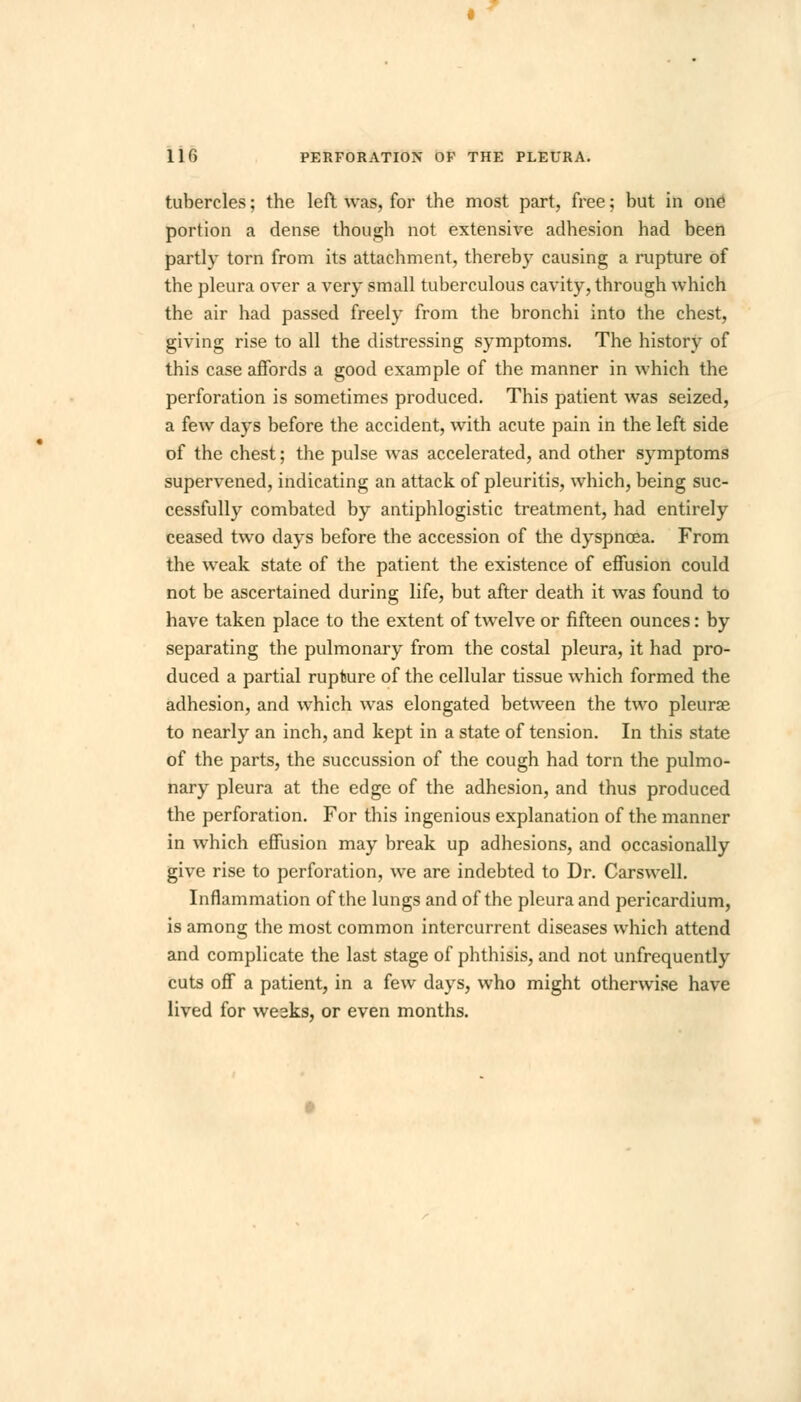 tubercles; the left was, for the most part, free; but in one portion a dense though not extensive adhesion had been partly torn from its attachment, thereby causing a rupture of the pleura over a very small tuberculous cavity, through which the air had passed freely from the bronchi into the chest, giving rise to all the distressing symptoms. The history of this case affords a good example of the manner in which the perforation is sometimes produced. This patient was seized, a few days before the accident, with acute pain in the left side of the chest; the pulse was accelerated, and other symptoms supervened, indicating an attack of pleuritis, which, being suc- cessfully combated by antiphlogistic treatment, had entirely ceased two days before the accession of the dyspnoea. From the weak state of the patient the existence of effusion could not be ascertained during life, but after death it was found to have taken place to the extent of twelve or fifteen ounces: by separating the pulmonary from the costal pleura, it had pro- duced a partial rupture of the cellular tissue which formed the adhesion, and which was elongated between the two pleurae to nearly an inch, and kept in a state of tension. In this state of the parts, the succussion of the cough had torn the pulmo- nary pleura at the edge of the adhesion, and thus produced the perforation. For this ingenious explanation of the manner in which effusion may break up adhesions, and occasionally give rise to perforation, we are indebted to Dr. Carswell. Inflammation of the lungs and of the pleura and pericardium, is among the most common intercurrent diseases which attend and complicate the last stage of phthisis, and not unfrequently cuts off a patient, in a few days, who might otherwise have lived for weeks, or even months.