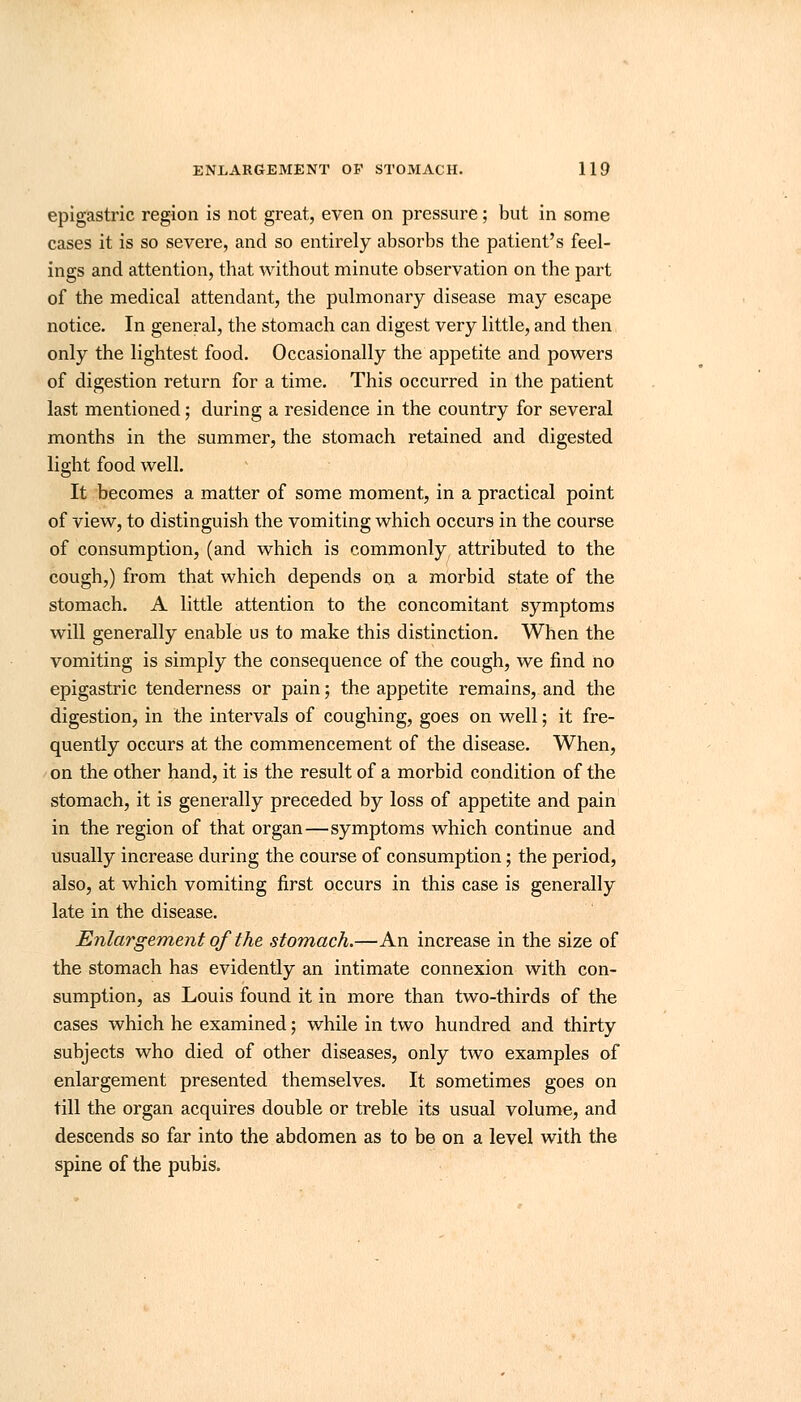 epigastric region is not great, even on pressure; but in some cases it is so severe, and so entirely absorbs the patient's feel- ings and attention, that without minute observation on the part of the medical attendant, the pulmonary disease may escape notice. In general, the stomach can digest very little, and then only the lightest food. Occasionally the appetite and powers of digestion return for a time. This occurred in the patient last mentioned; during a residence in the country for several months in the summer, the stomach retained and digested light food well. It becomes a matter of some moment, in a practical point of view, to distinguish the vomiting which occurs in the course of consumption, (and which is commonly attributed to the cough,) from that which depends on a morbid state of the stomach. A little attention to the concomitant symptoms will generally enable us to make this distinction. When the vomiting is simply the consequence of the cough, we find no epigastric tenderness or pain; the appetite remains, and the digestion, in the intervals of coughing, goes on well; it fre- quently occurs at the commencement of the disease. When, on the other hand, it is the result of a morbid condition of the stomach, it is generally preceded by loss of appetite and pain in the region of that organ—symptoms which continue and usually increase during the course of consumption; the period, also, at which vomiting first occurs in this case is generally late in the disease. Enlargement of the stomach.—An increase in the size of the stomach has evidently an intimate connexion with con- sumption, as Louis found it in more than two-thirds of the cases which he examined; while in two hundred and thirty subjects who died of other diseases, only two examples of enlargement presented themselves. It sometimes goes on till the organ acquires double or treble its usual volume, and descends so far into the abdomen as to be on a level with the spine of the pubis.