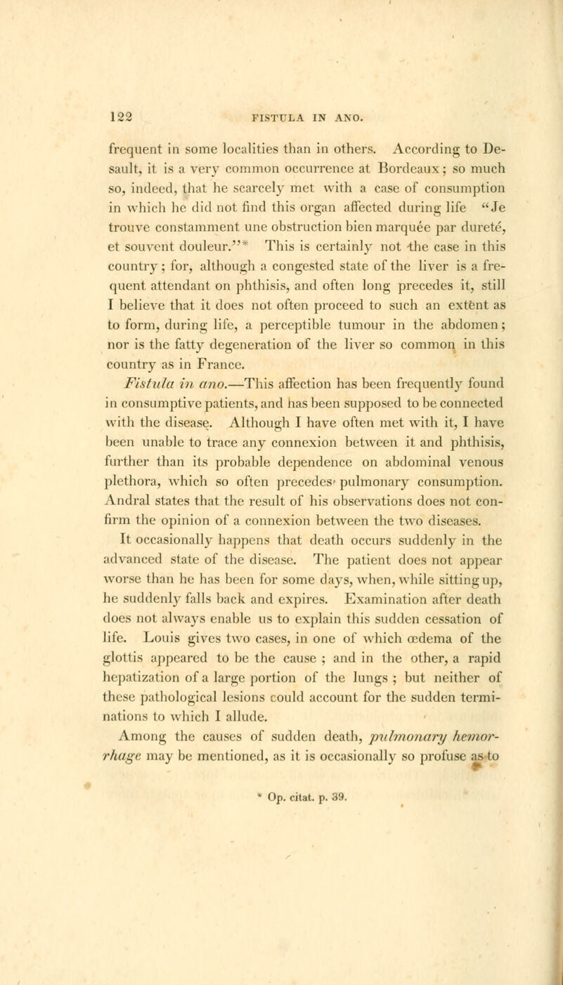 frequent in some localities than in others. According to De- sault, it is a very common occurrence at Bordeaux; so much so, indeed, that he scarcely met with a case of consumption in which he did not find this organ affected during life  Je trouve constamment une obstruction bien marquee par durete, et souvcnt douleur.* This is certainly not -the case in this country; for, although a congested state of the liver is a fre- quent attendant on phthisis, and often long precedes it, still I believe that it does not often proceed to such an extent as to form, during life, a perceptible tumour in the abdomen ; nor is the fatty degeneration of the liver so common in this country as in France. Fistula in ano.—This affection has been frequently found in consumptive patients, and has been supposed to be connected with the disease. Although I have often met with it, I have been unable to trace any connexion between it and phthisis, further than its probable dependence on abdominal venous plethora, which so often precedes- pulmonary consumption. Andral states that the result of his observations does not con- firm the opinion of a connexion between the two diseases. It occasionally happens that death occurs suddenly in the advanced state of the disease. The patient does not appear worse than he has been for some days, when, while sitting up, he suddenly falls back and expires. Examination after death does not always enable us to explain this sudden cessation of life. Louis gives two cases, in one of which oedema of the glottis appeared to be the cause ; and in the other, a rapid Ik p.ii ization of a large portion of the lungs; but neither of these pathological lesions could account for the sudden termi- nations to which I allude. Among the causes of sudden death, pulmonary hemor- rhage may be mentioned, as it is occasionally so profuse as to * Op. citat. p. 39.