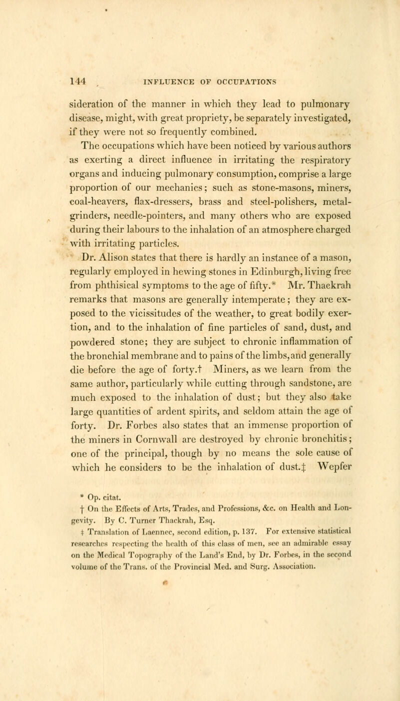 sideration of the manner in which they lead to pulmonary disease, might, with great propriety, be separately investigated, if they were not so frequently combined. The occupations which have been noticed by various authors as exerting a direct influence in irritating the respiratory organs and inducing pulmonary consumption, comprise a large proportion of our mechanics; such as stone-masons, miners, coal-heavers, flax-dressers, brass and steel-polishers, metal- grinders, needle-pointers, and many others who are exposed during their labours to the inhalation of an atmosphere charged with irritating particles. Dr. Alison states that there is hardly an instance of a mason, regularly employed in hewing stones in Edinburgh, living free from phthisical symptoms to the age of fifty.* Mr. Thaekrah remarks that masons are generally intemperate; they are ex- posed to the vicissitudes of the weather, to great bodily exer- tion, and to the inhalation of fine particles of sand, dust, and powdered stone; they are subject to chronic inflammation of the bronchial membrane and to pains of the limbs, and generally die before the age of forty.t Miners, as we learn from the same author, particularly while cutting through sandstone, are much exposed to the inhalation of dust; but they also take large quantities of ardent spirits, and seldom attain the age of forty. Dr. Forbes also states that an immense proportion of the miners in Cornwall are destroyed by chronic bronchitis; one of the principal, though by no means the sole cause of which he considers to be the inhalation of dust.J Wepfer * Op. citat. f On the Effects of Arts, Trades, and Professions, &c. on Health and Lon- gevity. By C. Turner Thaekrah, Esq. * Translation of Laenncc, second edition, p. 137. For extensive statistical researches respecting the health of this class of men, see an admirable essay on the Medical Topography of the Land's End, by Dr. Forbes, in the second volume of the Trans, of the Provincial Med. and Surg. Association.