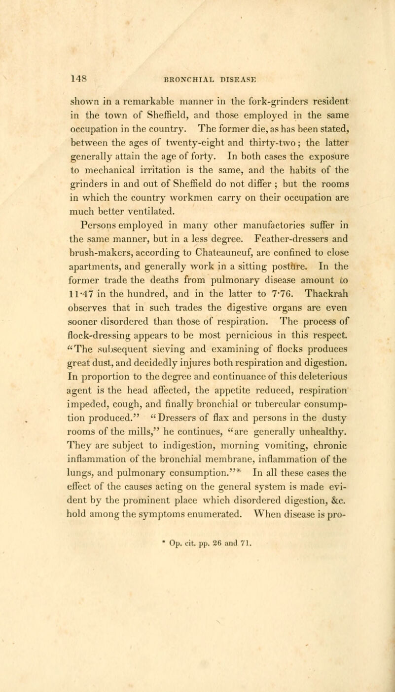 shown in a remarkable manner in the fork-grinders resident in the town of Sheffield, and those employed in the same occupation in the country. The former die, as has been stated, between the ages of twenty-eight and thirty-two; the latter generally attain the age of forty. In both cases the exposure to mechanical irritation is the same, and the habits of the grinders in and out of Sheffield do not differ ; but the rooms in which the country workmen carry on their occupation are much better ventilated. Persons employed in many other manufactories suffer in the same manner, but in a less degree. Feather-dressers and brush-makers, according to Chateauneuf, are confined to close apartments, and generally work in a sitting postare. In the former trade the deaths from pulmonary disease amount to 11-47 in the hundred, and in the latter to 7-76. Thackrah observes that in such trades the digestive organs are even sooner disordered than those of respiration. The process of flock-dressing appears to be most pernicious in this respect. The .subsequent sieving and examining of flocks produces great dust, and decidedly injures both respiration and digestion. In proportion to the degree and continuance of this deleterious agent is the head affected, the appetite reduced, respiration impeded, cough, and finally bronchial or tubercular consump- tion produced. Dressers of flax and persons in the dusty rooms of the mills, he continues, are generally unhealthy. They are subject to indigestion, morning vomiting, chronic inflammation of the bronchial membrane, inflammation of the lungs, and pulmonary consumption.* In all these cases the effect of the causes acting on the general system is made evi- dent by the prominent place which disordered digestion, &c. hold among the symptoms enumerated. When disease is pro- • Op. cit. pp. 26 ami 71.