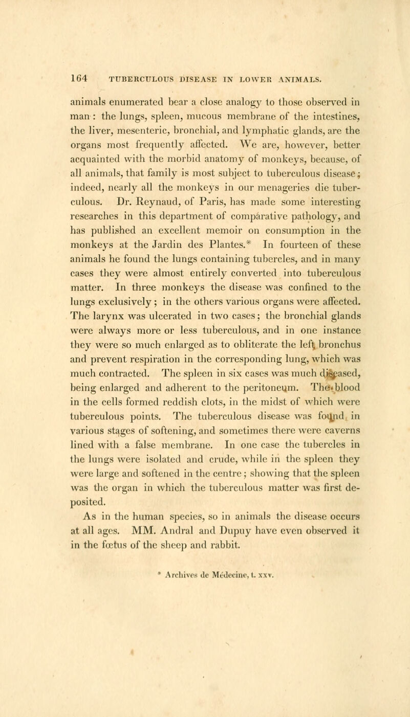 animals enumerated bear a close analogy to those observed in man : the lungs, spleen, mucous membrane of the intestines, the liver, mesenteric, bronchial, and lymphatic glands, are the organs most frequently affected. We are, however, better acquainted with the morbid anatomy of monkeys, because, of all animals, that family is most subject to tuberculous disease; indeed, nearly all the monkeys in our menageries die tuber- culous. Dr. Reynaud, of Paris, has made some interesting researches in this department of comparative pathology, and has published an excellent memoir on consumption in the monkeys at the Jardin des Plantes.* In fourteen of these animals he found the lungs containing tubercles, and in many cases they were almost entirely converted into tuberculous matter. In three monkeys the disease was confined to the lungs exclusively ; in the others various organs were affected. The larynx was ulcerated in two cases; the bronchial glands were always more or less tuberculous, and in one instance they were so much enlarged as to obliterate the left; bronchus and prevent respiration in the corresponding lung, which was much contracted. The spleen in six cases was much diseased, being enlarged and adherent to the peritoneum. The* blood in the cells formed reddish clots, in the midst of which were tuberculous points. The tuberculous disease was foujid in various stages of softening, and sometimes there were caverns lined with a false membrane. In one case the tubercles in the lungs were isolated and crude, while in the spleen they were large and softened in the centre; showing that the spleen was the organ in which the tuberculous matter was first de- posited. As in the human species, so in animals the disease occurs at all ages. MM. Andral and Dupuy have even observed it in the foetus of the sheep and rabbit.