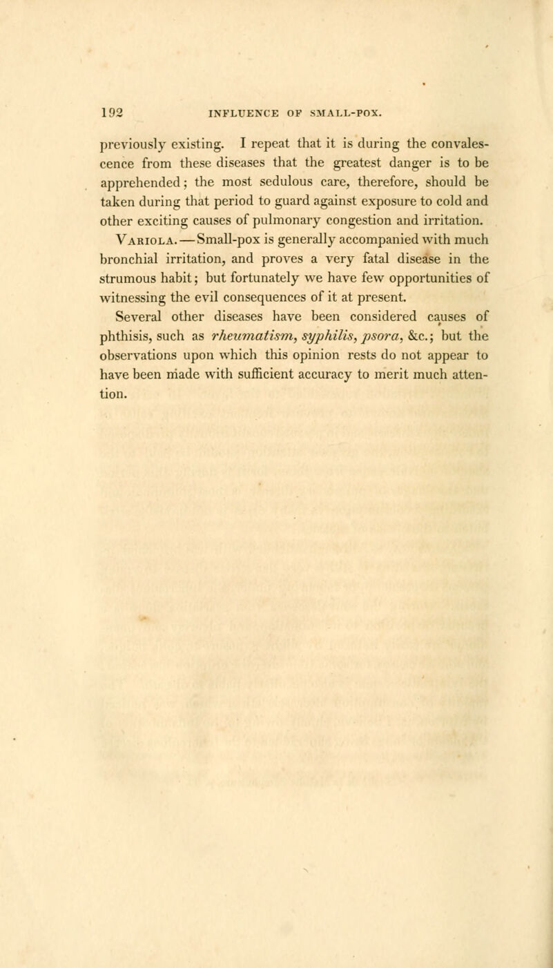 previously existing. I repeat that it is during the convales- cence from these diseases that the greatest danger is to be apprehended; the most sedulous care, therefore, should be taken during that period to guard against exposure to cold and other exciting causes of pulmonary congestion and irritation. Variola. — Small-pox is generally accompanied with much bronchial irritation, and proves a very fatal disease in the strumous habit; but fortunately we have few opportunities of witnessing the evil consequences of it at present. Several other diseases have been considered causes of phthisis, such as rheumatism, syphilis, psora, &c.; but the observations upon which this opinion rests do not appear to have been niade with sufficient accuracy to merit much atten- tion.