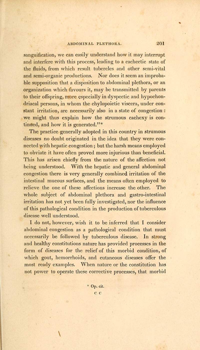 sanguification, we can easily understand how it may interrupt and interfere with this process, leading to a cachectic state of the fluids, from which result tubercles and other semi-vital and semi-organic productions. Nor does it seem an improba- ble supposition that a disposition to abdominal plethora, or an organization which favours it, may be transmitted by parents to their offspring, more especially in dyspectic and hypochon- driacal persons, in whom the chylopoietic viscera, under con- stant irritation, are necessarily also in a state of congestion : we might thus explain how the strumous cachexy is con- tinued, and how it is generated.* The practice generally adopted in this country in strumous diseases no doubt originated in the idea that they were con- nected with hepatic congestion; but the harsh means employed to obviate it have often proved more injurious than beneficial. This has arisen chiefly from the nature of the affection not being understood. With the hepatic and general abdominal congestion there is very generally combined irritation of the intestinal mucous surfaces, and the means often employed to relieve the one of these affections increase the other. The whole subject of abdominal plethora and gastro-intestinal irritation has not yet been fully investigated, nor the influence of this pathological condition in the production of tuberculous disease well understood. I do not, however, wish it to be inferred that I consider abdominal congestion as a pathological condition that must necessarily be followed by tuberculous disease. In strong and healthy constitutions nature has provided processes in the form of diseases for the relief of this morbid condition, of which gout, hemorrhoids, and cutaneous diseases offer the most ready examples. When nature or the constitution has not power to operate these corrective processes, that morbid * Op. cit. c c