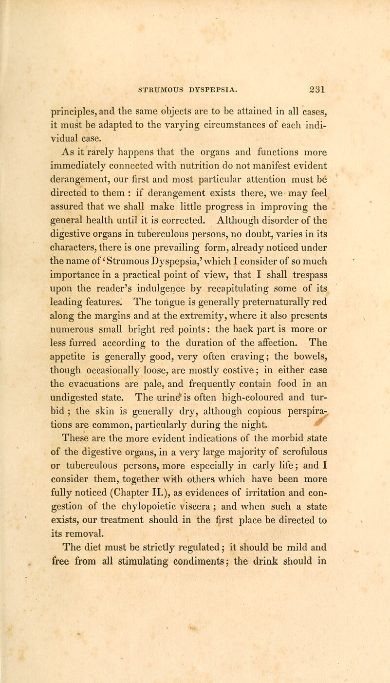 principles, and the same objects are to be attained in all cases, it must be adapted to the varying circumstances of each indi- vidual case. As it rarely happens that the organs and functions more immediately connected with nutrition do not manifest evident derangement, our first and most particular attention must be directed to them : if derangement exists there, we may feel assured that we shall make little progress in improving the general health until it is corrected. Although disorder of the digestive organs in tuberculous persons, no doubt, varies in its characters, there is one prevailing form, already noticed under the name of'Strumous Dyspepsia,'which I consider of so much importance in a practical point of view, that I shall trespass upon the reader's indulgence by recapitulating some of its leading features. The tongue is generally preternaturally red along the margins and at the extremity, where it also presents numerous small bright red points: the back part is more or less furred according to the duration of the affection. The appetite is generally good, very often craving; the bowels, though occasionally loose, are mostly costive; in either case the evacuations are pale, and frequently contain food in an undigested state. The urine' is often high-coloured and tur- bid ; the skin is generally dry, although copious perspira- tions are common, particularly during the night. These are the more evident indications of the morbid state of the digestive organs, in a very large majority of scrofulous or tuberculous persons, more especially in early life; and I consider them, together with others which have been more fully noticed (Chapter II.), as evidences of irritation and con- gestion of the chylopoietic viscera; and when such a state exists, our treatment should in the first place be directed to its removal. The diet must be strictly regulated; it should be mild and free from all stimulating condiments; the drink should in