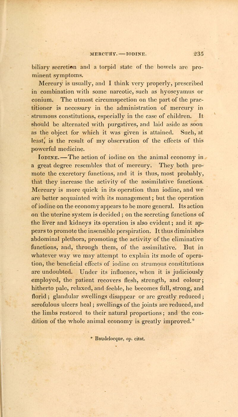 biliary secretien and a torpid state of the bowels are pro- minent symptoms. Mercury is usually, and I think very properly, prescribed in combination with some narcotic, such as hyoscyamus or conium. The utmost circumspection on the part of the prac- titioner is necessary in the administration of mercury in strumous constitutions, especially in the case of children. It should be alternated with purgatives, and laid aside as soon as the object for which it was given is attained. Such, at least, is the result of my observation of the effects of this powerful medicine. Iodine.—The action of iodine on the animal economy in a great degree resembles that of mercury. They both pro- mote the excretory functions, and it is thus, most probably, that they increase the activity of the assimilative functions. Mercury is more quick in its operation than iodine, and we are better acquainted with its management; but the operation of iodine on the economy appears to be more general. Its action on the uterine system is decided; on the secreting functions of the liver and kidneys its operation is also evident; and it ap- pears to promote the insensible perspiration. It thus diminishes abdominal plethora, promoting the activity of the eliminative functions, and, through them, of the assimilative. But in whatever way we may attempt to explain its mode of opera- tion, the beneficial effects of iodine on strumous constitutions are undoubted. Under its influence, when it is judiciously employed, the patient recovers flesh, strength, and colour; hitherto pale, relaxed, and feeble, he becomes full, strong, and florid; glandular swellings disappear or are greatly reduced; scrofulous ulcers heal; swellings of the joints are reduced, and the limbs restored to their natural proportions; and the con- dition of the whole animal economy is greatly improved.* * Baudelocque, op. citat,