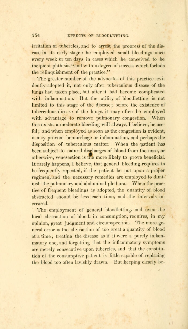 irritation of tubercles, and to arrest the progress of the dis- ease in its early stage : he employed small bleedings onco every week Or ten days in cases which he conceived to be incipient phthisis, and with a degree of success which forbids the relinquishment of the practice. The greater number of the advocates of this practice evi- dently adopted it, not only after tuberculous disease of the lungs had taken place, but after it had become complicated with inflammation. But the utility of bloodletting is not limited to this stage of the disease; before the existence of tuberculous disease of the lungs, it may often be employed with advantage to remove pulmonary congestion. When this exists, a moderate bleeding will always, I believe, be use- ful ; and when employed as soon as the congestion is evident, it may prevent hemorrhage or inflammation, and perhaps the disposition of tuberculous matter. When the patient has been subject to natural discharges of blood from the nose, or otherwise, venesection is tne more likely to prove beneficial. It rarely happens, I believe, that general bleeding requires to be frequently repeated, if the patient be put upon a proper regimen, and the necessary remedies are employed to dimi- nish the pulmonary and abdominal plethora. When the prac- tice of frequent bleedings is adopted, the quantity of blood abstracted should be less each time, and the intervals in- creased. The employment of general bloodletting, and even the local abstraction of blood, in consumption, requires, in my opinion, great judgment and circumspection. The more ge- neral error is the abstraction of too great a quantity of blood at a time; treating the disease as if it were a purely inflam- matory one, and forgetting that the inflammatory symptoms are merely consecutive upon tubercles, and that the constitu- tion of the consumptive patient is little capable of replacing the blood too often lavishly drawn. But keeping clearly be-