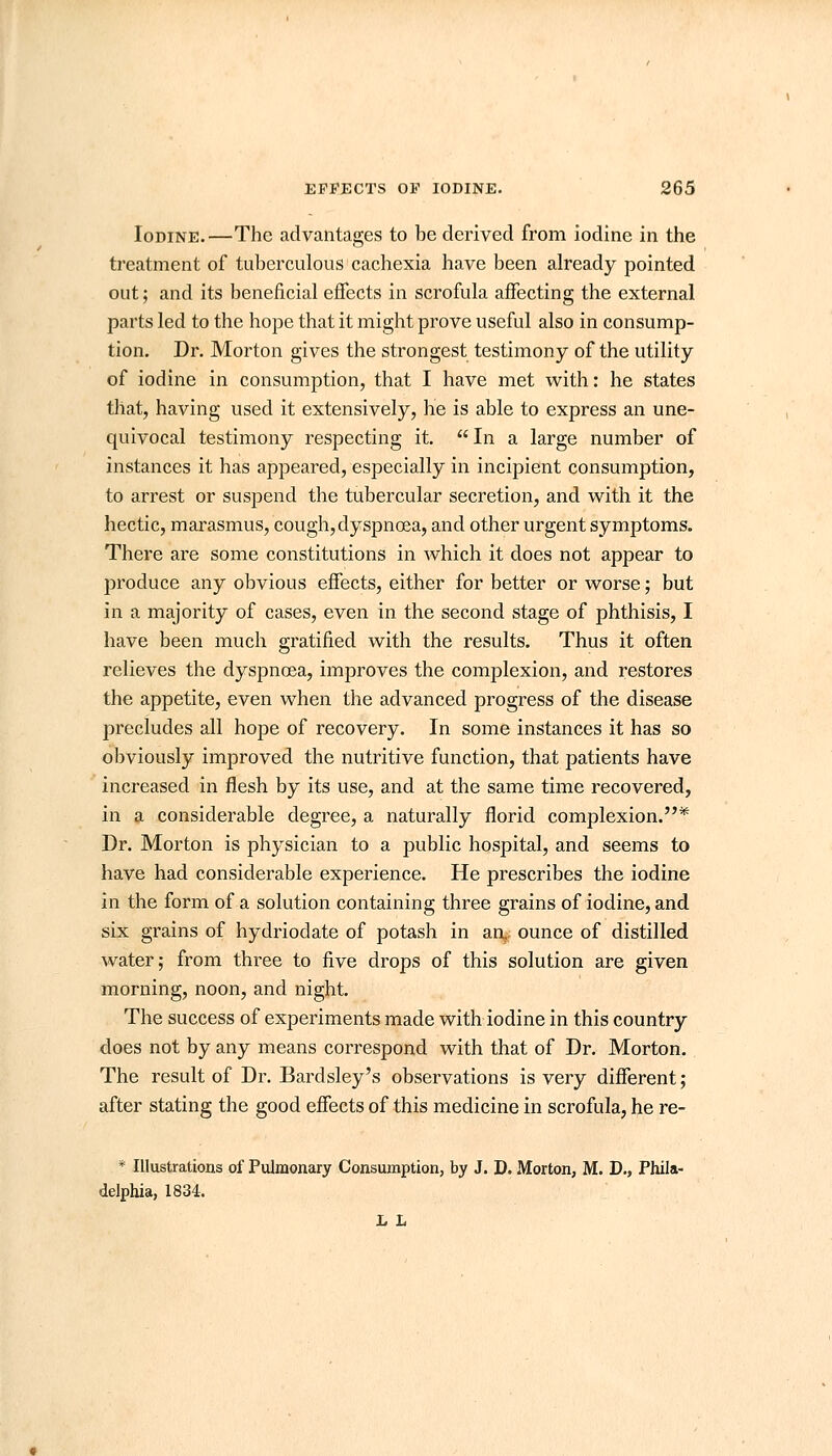 Iodine.—The advantages to be derived from iodine in the treatment of tuberculous cachexia have been already pointed out; and its beneficial effects in scrofula affecting the external parts led to the hope that it might prove useful also in consump- tion. Dr. Morton gives the strongest testimony of the utility of iodine in consumption, that I have met with: he states that, having used it extensively, he is able to express an une- quivocal testimony respecting it. In a large number of instances it has appeared, especially in incipient consumption, to arrest or suspend the tubercular secretion, and with it the hectic, marasmus, cough, dyspnoea, and other urgent symptoms. There are some constitutions in which it does not appear to produce any obvious effects, either for better or worse; but in a majority of cases, even in the second stage of phthisis, I have been much gratified with the results. Thus it often relieves the dyspnoea, improves the complexion, and restores the appetite, even when the advanced progress of the disease precludes all hope of recovery. In some instances it has so obviously improved the nutritive function, that patients have increased in flesh by its use, and at the same time recovered, in a considerable degree, a naturally florid complexion.* Dr. Morton is physician to a public hospital, and seems to have had considerable experience. He prescribes the iodine in the form of a solution containing three grains of iodine, and six grains of hydriodate of potash in an,, ounce of distilled water; from three to five drops of this solution are given morning, noon, and night. The success of experiments made with iodine in this country does not by any means correspond with that of Dr. Morton. The result of Dr. Bardsley's observations is very different; after stating the good effects of this medicine in scrofula, he re- * Illustrations of Pulmonary Consumption, by J. D. Morton, M. D., Phila- delphia, 1834. L L