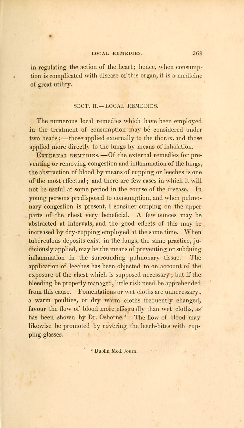 LOCAL REMEDIES. 'J(if) in regulating the action of the heart; hence, when consump- tion is complicated with disease of this organ, it is a medicine of great utility. SECT. IT. — LOCAL REMEDIES. The numerous local remedies which have been employed in the treatment of consumption may be considered under two heads;—those applied externally to the thorax, and those applied more directly to the lungs by means of inhalation. External remedies.—Of the external remedies for pre- venting or removing congestion and inflammation of the lungs, the abstraction of blood by means of cupping or leeches is one of the most effectual; and there are few cases in which it will not be useful at some period in the course of the disease. In young persons predisposed to consumption, and when pulmo- nary congestion is present, I consider cupping on the upper parts of the chest very beneficial. A few ounces may be abstracted at intervals, and the good effects of this may be increased ay dry-cupping employed at the same time. When tuberculous deposits exist in the lungs, the same practice, ju- diciously applied, may be the means of preventing or subduing inflammation in the surrounding pulmonary tissue. The application of leeches has been objected to on account of the exposure of the chest which is supposed necessary; but if the bleeding be properly managed, little risk need be apprehended from this cause. Fomentations or wet cloths are unnecessary, a warm poultice, or dry warm cloths frequently changed, favour the flow of blood more effectually than wet cloths, as has been shown by Dr. Osborne.* The flow of blood may likewise be promoted by covering the leech-bites with cup- ping-glasses. * Dublin Med. Jo urn.