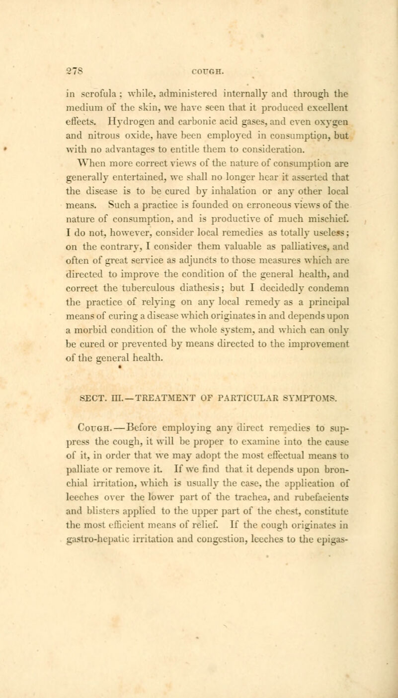 27S COUGH. in scrofula : while, administered internally and through the medium of the skin, we have seen that it produced excellent effects. Hydrogen and carbonic acid gases, and even oxygen and nitrous oxide, have been employed in consumption, but with no advantages to entitle them to consideration. When more correct views of the nature of consumption are generally entertained, we shall no longer hear it asserted that the disease is to be cured by inhalation or any other local means. Such a practice is founded on erroneous views of the nature of consumption, and is productive of much mischief. I do not, however, consider local remedies as totally useless; on the contrary, I consider them valuable as palliatives, and often of great service as adjuncts to those measures which are directed to improve the condition of the general health, and correct the tuberculous diathesis; but I decidedly condemn the practice of relying on any local remedy as a principal means of curing a disease which originates in and depends upon a morbid condition of the whole system, and which can only be cured or prevented by means directed to the improvement of the general health. SECT. III. —TREATMENT OF PARTICULAR SYMPTOMS. Cough.—Before employing any direct remedies to sup- press the cough, it will be proper to examine into the cause of it, in order that we may adopt the most effectual means to palliate or remove it If we find that it depends upon bron- chial irritation, which is usually the case, the application of leeches over the lower part of the trachea, and rubefacients and blisters applied to the upper part of the chest, constitute the most efficient means of relief. If the cough originates in gastro-hepatic irritation and congestion, leeches to the epigas-