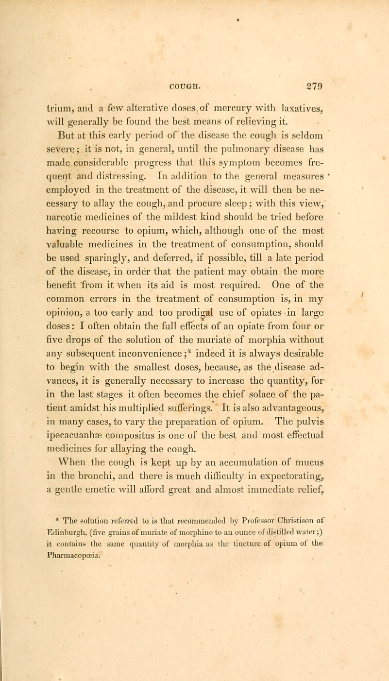 trium, and a few alterative doses of mercury with laxatives, will generally be found the best means of relieving it. But at this early period of the disease the cough is seldom severe; it is not, in general, until the pulmonary disease has made considerable progress that this symptom becomes fre- quent and distressing. In addition to the general measures employed in the treatment of the disease, it will then be ne- cessary to allay the cough, and procure sleep; with this view,' narcotic medicines of the mildest kind should be tried before having recourse to opium, which, although one of the most valuable medicines in the treatment of consumption, should be used sparingly, and deferred, if possible, till a late period of the disease, in order that the patient may obtain the more benefit from it when its aid is most required. One of the common errors in the treatment of consumption is, in my opinion, a too early and too prodigal use of opiates in large doses: I often obtain the full effects of an opiate from four or five drops of the solution of the muriate of morphia without any subsequent inconvenience j* indeed it is always desirable to begin with the smallest doses, because, as the disease ad- vances, it is generally necessary to increase the quantity, for in the last stages it often becomes the chief solace of the pa- tient amidst his multiplied sufferings. It is also advantageous, in many cases, to vary the preparation of opium. The pulvis ipecacuanhas compositus is one of the best and most effectual medicines for allaying the cough. When the cough is kept up by an accumulation of mucus in the bronchi, and there is much difficulty in expectorating, a gentle emetic will afford great and almost immediate relief, * The solution referred to is that recommended by Professor Christison of Edinburgh, (five grains of muriate of morphine to an ounce of distilled water;) it contains the same quantity of morphia as the tincture of opium of the Pharmacopoeia.