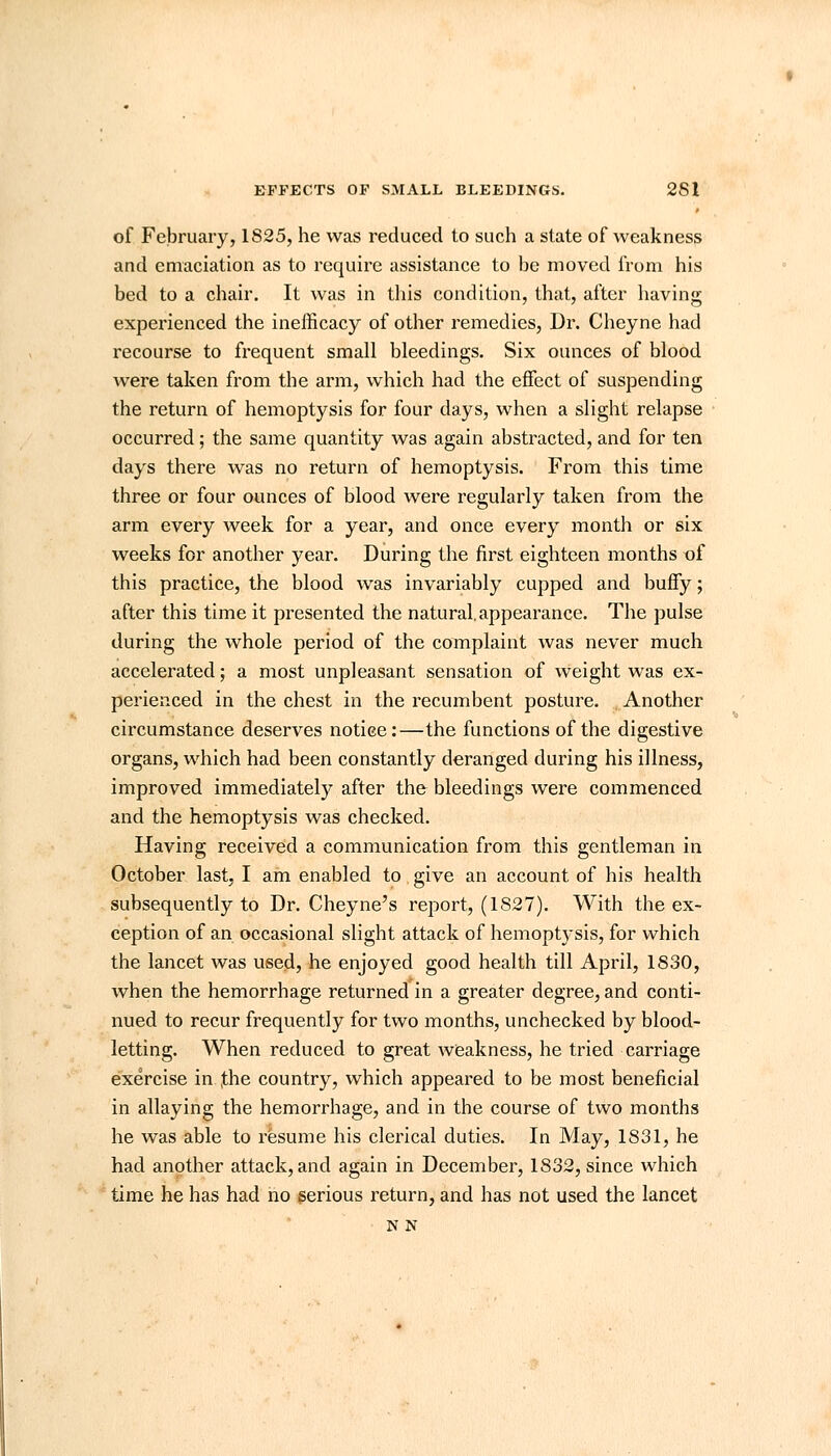 of February, 1825, he was reduced to such a state of weakness and emaciation as to require assistance to be moved from his bed to a chair. It was in this condition, that, after having experienced the inefficacy of other remedies, Dr. Cheyne had recourse to frequent small bleedings. Six ounces of blood were taken from the arm, which had the effect of suspending the return of hemoptysis for four days, when a slight relapse occurred ; the same quantity was again abstracted, and for ten days there was no return of hemoptysis. From this time three or four ounces of blood were regularly taken from the arm every week for a year, and once every month or six weeks for another year. During the first eighteen months of this practice, the blood was invariably cupped and buffy; after this time it presented the natural, appearance. The pulse during the whole period of the complaint was never much accelerated; a most unpleasant sensation of weight was ex- perienced in the chest in the recumbent posture. Another circumstance deserves notice:—the functions of the digestive organs, which had been constantly deranged during his illness, improved immediately after the bleedings were commenced and the hemoptysis was checked. Having received a communication from this gentleman in October last, I am enabled to give an account of his health subsequently to Dr. Cheyne's report, (1S27). With the ex- ception of an occasional slight attack of hemoptysis, for which the lancet was used, he enjoyed good health till April, 1830, when the hemorrhage returned in a greater degree, and conti- nued to recur frequently for two months, unchecked by blood- letting. When reduced to great weakness, he tried carriage exercise in ;the country, which appeared to be most beneficial in allaying the hemorrhage, and in the course of two months he was able to resume his clerical duties. In May, 1831, he had another attack, and again in December, 1832, since which time he has had no serious return, and has not used the lancet N N