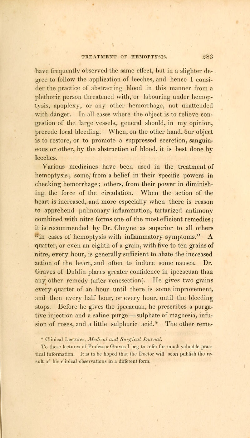 have frequently observed the same effect, but. in a slighter tie-. gree to follow the application of leeches, and hence I consi- der the practice of abstracting blood in this manner from a plethoric person threatened with, or labouring under hemop- tysis, apoplexy, or any other hemorrhage, not unattended with danger. In all cases where the object is to relieve con- gestion of the large vessels, general should, in my opinion, precede local bleeding. When, on the other hand, Our object is to restore, or to promote a suppressed secretion, sanguin- eous or other, by the abstraction of blood, it is best done by leeches. Various medicines have been used in the treatment of hemoptysis; some, from a belief in their specific powers in checking hemorrhage; others, from their power in diminish- ing the force of the circulation. When the action of the heart is increased, and more especially when there is reason to apprehend pulmonary inflammation, tartarized antimony combined with nitre forms one of the most efficient remedies; it is recommended by Dr. Cheyne as superior to all others in cases of hemoptysis with inflammatory symptoms. A quarter, or even an eighth of a grain, with five to ten grains of nitre, every hour, is generally sufficient to abate the increased action of the heart, and often to induce some nausea. Dr. Graves of Dublin places greater confidence in ipecacuan than any other remedy (after venesection). He gives two grains every quarter of an hour until there is some improvement, and then every half hour, or every hour, until the bleeding stops. Before he gives the ipecacuan, he prescribes a purga- tive injection and a saline purge—sulphate of magnesia, infu- sion of roses, and a little sulphuric acid.* The other reme- * Clinical Lectures, Medical and Surgical Journal. To these lectures of Professor Graves I beg to refer for much valuable prac- tical information. It is to be hoped that the Doctor will soon publish the re- sult of his clinical observations in a different form.