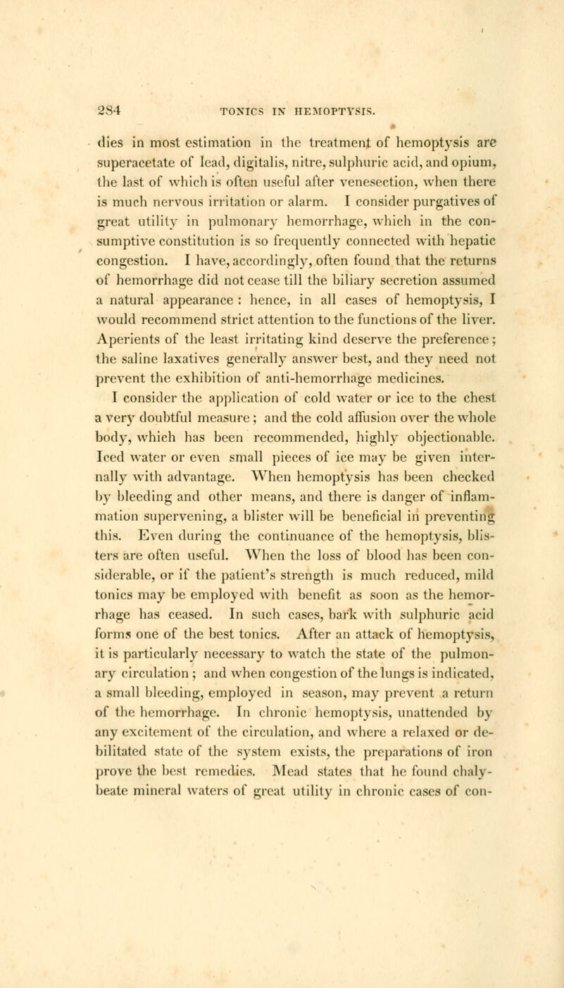 dies in most estimation in the treatment of hemoptysis are superacetate of lead, digitalis, nitre, sulphuric acid, and opium, the last of which is often useful after venesection, when there is much nervous irritation or alarm. I consider purgatives of great utility in pulmonary hemorrhage, which in the con- sumptive constitution is so frequently connected with hepatic congestion. I have, accordingly, often found that the returns of hemorrhage did not cease till the biliary secretion assumed a natural appearance : hence, in all cases of hemoptysis, I would recommend strict attention to the functions of the liver. Aperients of the least irritating kind deserve the preference; the saline laxatives generally answer best, and they need not prevent the exhibition of anti-hemorrhage medicines. I consider the application of cold water or ice to the chest a very doubtful measure; and the cold affusion over the whole body, which has been recommended, highly objectionable. Iced water or even small pieces of ice may be given inter- nally with advantage. When hemoptysis has been checked by bleeding and other means, and there is danger of'inflam- mation supervening, a blister will be beneficial in preventing this. Even during the continuance of the hemoptysis, blis- ters are often useful. When the loss of blood has been con- siderable, or if the patient's strength is much reduced, mild tonics may be employed with benefit as soon as the hemor- rhage has ceased. In such cases, bark with sulphuric acid forms one of the best tonics. After an attack of hemoptysis, it is particularly necessary to watch the state of the pulmon- ary circulation ; and when congestion of the lungs is indicated, a small bleeding, employed in season, may prevent a return of the hemorrhage. In chronic hemoptysis, unattended by any excitement of the circulation, and where a relaxed or de- bilitated state of the system exists, the preparations of iron prove the best remedies. Mead states that he found chaly- beate mineral waters of great utility in chronic cases of con-