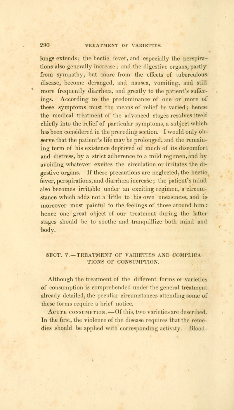 kings extends; the hectic fever, and especially the perspira- tions also generally increase; and the digestive organs, partly from sympathy, but more from the effects of tuberculous- disease, become deranged, and nausea, vomiting, and still more frequently diarrhoea, and greatly to the patient's suffer- ings. According to the predominance of one or more of these symptoms must the means of relief be varied; hence the medical treatment of the advanced stages resolves itself chiefly into the relief of particular symptoms, a subject which has been considered in the preceding section. I would only ob- serve that the patient's life may be prolonged, and the remain- ing term of his existence deprived of much of its discomfort and distress, by a strict adherence to a mild regimen, and by avoiding whatever excites the circulation or irritates the di- gestive organs. If these precautions are neglected, the hectic fever, perspirations, and diarrhoea increase; the patient's mind also becomes irritable under an exciting regimen, a circum- stance which adds not a little to his own uneasiness, and is moreover most painful to the feelings of those around him: hence one great object of our treatment during the latter stages should be to soothe and tranquillize both mind and body. SECT. V. —TREATMENT OF VARIETIES AND COMPLICA- TIONS OF CONSUMPTION. Although the treatment of the different forms or Varieties of consumption is comprehended under the general treatment already detailed, the peculiar circumstances attending some of these forms require a brief notice. Acute consumption.—Of this, two varieties are described. In the first, the violence of the disease requires that the reme- dies should be applied with corresponding activity. Blood-