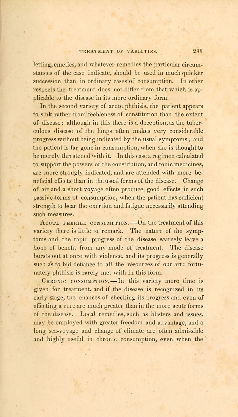 letting, emetics, and whatever remedies the particular circum- stances of the case indicate, should be used in much quicker succession than in ordinary cases of consumption. In other respects the treatment does not differ from that which is ap- plicable to the disease in its more ordinary form. In the second variety of acute phthisis, the patient appears to sink rather from feebleness of constitution than the extent of disease: although in this there is a. deception, as the tuber- culous disease of the lungs often makes very considerable progress without being indicated by the usual symptoms; and the patient is far gone in consumption, when she is thought to be merely threatened with it. In this case a regimen calculated to support the powers of the constitution, and tonic medicines, are more strongly indicated, and are attended with more be- neficial effects than in the usual forms of the disease. Change of air and a short voyage often produce good effects in such passive forms of consumption, when the patient has sufficient strength to bear the exertion and fatigue necessarily attending such measures. Acute febrile consumption.—On the treatment of this variety there is little to remark. The nature of the symp- toms and the rapid progress of the disease scarcely leave a hope of benefit from any mode of treatment. The disease bursts out at once with violence, and its progress is generally such a's to bid defiance to all the resources of our art: fortu- nately phthisis is rarely met with in this form. Chronic consumption.—In this variety more time is given for treatment, and if the disease is recognized in its early stage, the chances of checking its progress and even of effecting a cure are much greater than in the more acute forms of the disease. Local remedies, such as blisters and issues, may be employed with greater freedom and advantage, and a long sea-voyage and change of climate are often admissible and highly useful in chronic consumption, even when the