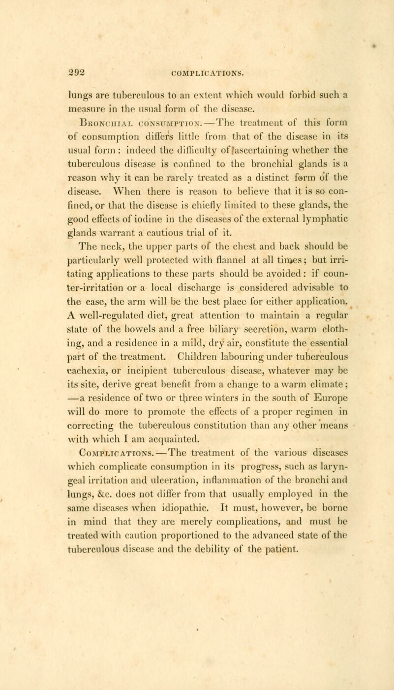 lungs are tuberculous to an extent which would forbid such a measure in the usual form of the disease. Bronchial consumption.—The treatment of this form of consumption differs little from that of the disease in its usual form : indeed the dillieulty of [ascertaining whether the tuberculous disease is confined to the bronchial glands is a reason why it can be rarely treated as a distinct form of the disease. When there is reason to believe that it is so con- fined, or that the disease is chiefly limited to these glands, the good effects of iodine in the diseases of the external lymphatic glands warrant a cautious trial of it. The neck, the upper parts of the chest and back should be particularly well protected with flannel at all times; but irri- tating applications to these parts should be avoided : if coun- ter-irritation or a local discharge is considered advisable to the case, the arm will be the best place for either application. A well-regulated diet, great attention to maintain a regular state of the bowels and a free biliary secretion, warm cloth- ing, and a residence in a mild, dry air, constitute the essential part of the treatment. Children labouring under tuberculous cachexia, or incipient tuberculous disease, whatever may be its site, derive great benefit from a change to a warm climate; —a residence of two or three winters in the south of Europe will do more to promote the effects of a proper regimen in correcting the tuberculous constitution than any other means with which I am acquainted. Complications.—The treatment of the various diseases which complicate consumption in its progress, such as laryn- geal irritation and ulceration, inflammation of the bronchi and lungs, &c. does not differ from that usually employed in the same diseases when idiopathic. It must, however, be borne in mind that they arc merely complications, and must be treated with caution proportioned to the advanced state of the tuberculous disease and the debility of the patient.