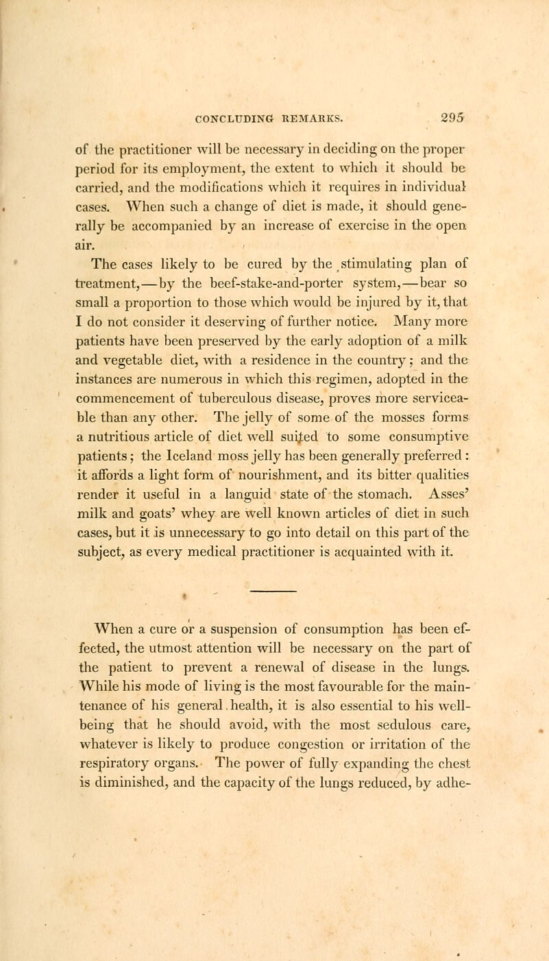 of the practitioner will be necessary in deciding on the proper period for its employment, the extent to which it should be carried, and the modifications which it requires in individual cases. When such a change of diet is made, it should gene- rally be accompanied by an increase of exercise in the open air. The cases likely to be cured by the stimulating plan of treatment,—by the beef-stake-and-porter system,—bear so small a proportion to those which would be injured by it, that I do not consider it deserving of further notice. Many more patients have been preserved by the early adoption of a milk and vegetable diet, with a residence in the country; and the instances are numerous in which this regimen, adopted in the commencement of tuberculous disease, proves more servicea- ble than any other. The jelly of some of the mosses forms a nutritious article of diet well suited to some consumptive patients; the Iceland moss jelly has been generally preferred: it affords a light form of nourishment, and its bitter qualities render it useful in a languid state of the stomach. Asses' milk and goats' whey are well known articles of diet in such cases, but it is unnecessary to go into detail on this part of the subject, as every medical practitioner is acquainted with it. When a cure or a suspension of consumption has been ef- fected, the utmost attention will be necessary on the part of the patient to prevent a renewal of disease in the lungs. While his mode of living is the most favourable for the main- tenance of his general. health, it is also essential to his well- being that he should avoid, with the most sedulous care, whatever is likely to produce congestion or irritation of the respiratory organs. The power of fully expanding the chest is diminished, and the capacity of the lungs reduced, by adhe-