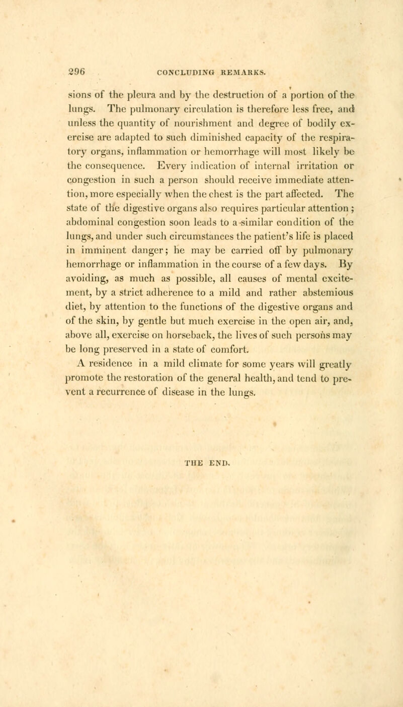 sions of the pleura and by the destruction of a portion of the lungs. The pulmonary circulation is therefore less free, and unless the quantity of nourishment and degree of bodily ex- ercise are adapted to such diminished capacity of the respira- tory organs, inflammation or hemorrhage will most likely be the consequence. Every indication of internal irritation or congestion in such a person should receive immediate atten- tion, more especially when the chest is the part affected. The state of the digestive organs also requires particular attention ; abdominal congestion soon leads to a-similar condition of the lungs, and under such circumstances the patient's life is placed in imminent danger; he may be carried off by pulmonary hemorrhage or inflammation in the course of a few days. By avoiding, as much as possible, all causes of mental excite- ment, by a strict adherence to a mild and rather abstemious diet, by attention to the functions of the digestive organs and of the skin, by gentle but much exercise in the open air, and, above all, exercise on horseback, the lives of such persons may be long preserved in a state of comfort. A residence in a mild climate for some years will greatly promote the restoration of the general health, and tend to pre- vent a recurrence of disease in the lungs. THE END.