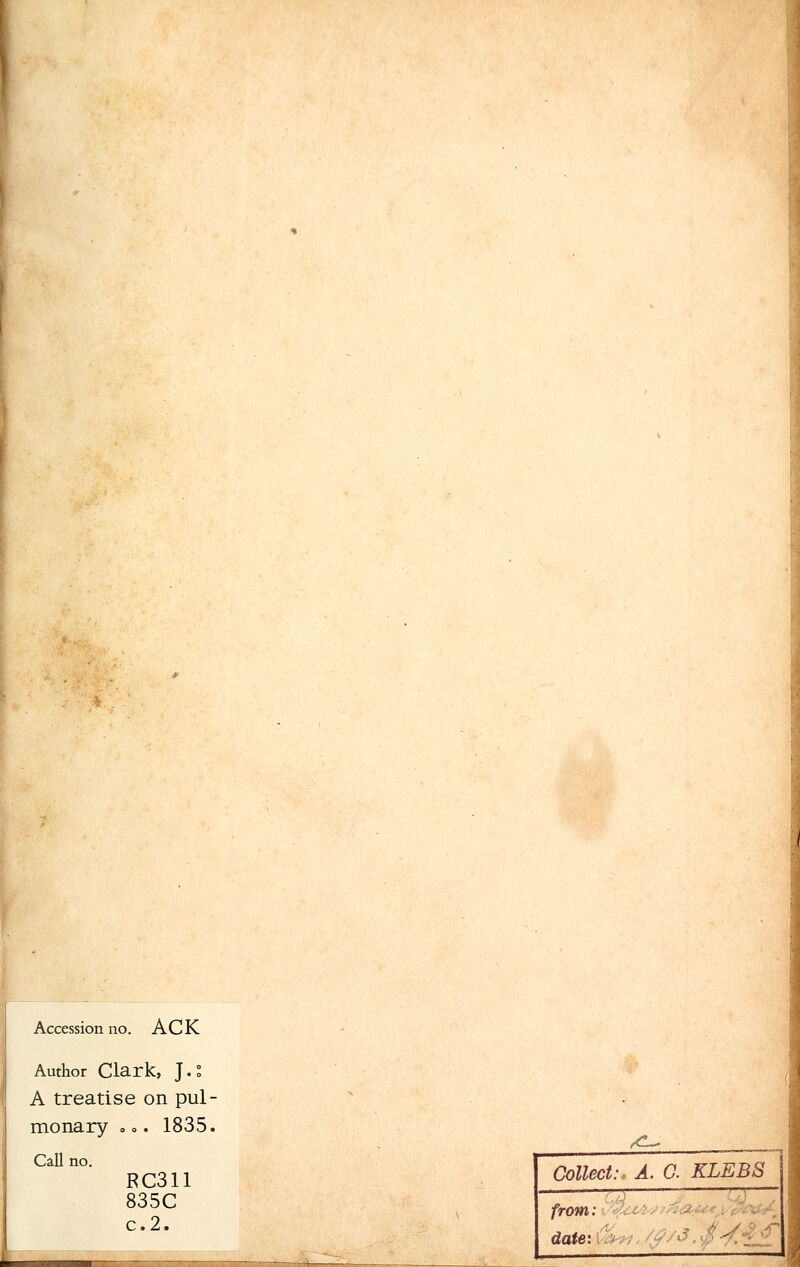 Accession no. A C K Author Clark, J.° A treatise on pul- monary o.. 1835, Call no. RC311 835C c. 2. _^ Collect:. A. G. KLEBS -? :—■—;— from: date:\ \'■> m. /$/$. /•/££ .