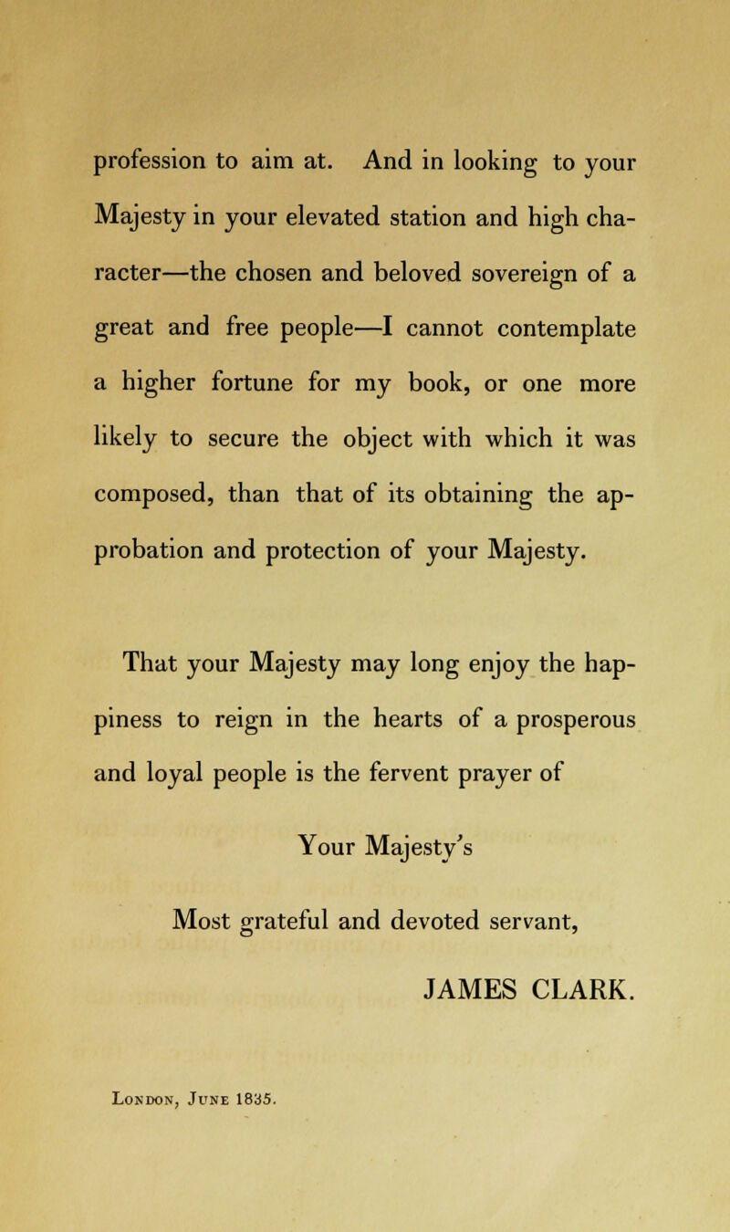 profession to aim at. And in looking to your Majesty in your elevated station and high cha- racter—the chosen and beloved sovereign of a great and free people—I cannot contemplate a higher fortune for my book, or one more likely to secure the object with which it was composed, than that of its obtaining the ap- probation and protection of your Majesty. That your Majesty may long enjoy the hap- piness to reign in the hearts of a prosperous and loyal people is the fervent prayer of Your Majesty's Most grateful and devoted servant, JAMES CLARK. London, June 1835.